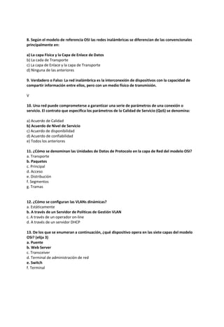 8. Según el modelo de referencia OSI las redes inalámbricas se diferencian de las convencionales
principalmente en:
a) La capa Física y la Capa de Enlace de Datos
b) La cada de Transporte
c) La capa de Enlace y la capa de Transporte
d) Ninguna de las anteriores
9. Verdadero o Falso: La red inalámbrica es la interconexión de dispositivos con la capacidad de
compartir información entre ellos, pero con un medio físico de transmisión.
V
10. Una red puede comprometerse a garantizar una serie de parámetros de una conexión o
servicio. El contrato que especifica los parámetros de la Calidad de Servicio (QoS) se denomina:
a) Acuerdo de Calidad
b) Acuerdo de Nivel de Servicio
c) Acuerdo de disponibilidad
d) Acuerdo de confiabilidad
e) Todos los anteriores
11. ¿Cómo se denominan las Unidades de Datos de Protocolo en la capa de Red del modelo OSI?
a. Transporte
b. Paquetes
c. Principal
d. Acceso
e. Distribución
f. Segmentos
g. Tramas
12. ¿Cómo se configuran las VLANs dinámicas?
a. Estáticamente
b. A través de un Servidor de Políticas de Gestión VLAN
c. A través de un operador on-line
d. A través de un servidor DHCP
13. De los que se enumeran a continuación, ¿qué dispositivo opera en las siete capas del modelo
OSI? (elija 3)
a. Puente
b. Web Server
c. Transceiver
d. Terminal de administración de red
e. Switch
f. Terminal
 