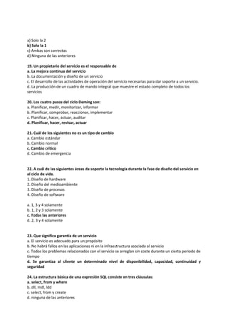 a) Solo la 2
b) Solo la 1
c) Ambas son correctas
d) Ninguna de las anteriores
19. Un propietario del servicio es el responsable de
a. La mejora continua del servicio
b. La documentación y diseño de un servicio
c. El desarrollo de las actividades de operación del servicio necesarias para dar soporte a un servicio.
d. La producción de un cuadro de mando integral que muestre el estado completo de todos los
servicios
20. Los cuatro pasos del ciclo Deming son:
a. Planificar, medir, monitorizar, informar
b. Planificar, comprobar, reaccionar, implementar
c. Planificar, hacer, actuar, auditar
d. Planificar, hacer, revisar, actuar
21. Cuál de los siguientes no es un tipo de cambio
a. Cambio estándar
b. Cambio normal
c. Cambio crítico
d. Cambio de emergencia
22. A cuál de las siguientes áreas da soporte la tecnología durante la fase de diseño del servicio en
el ciclo de vida.
1. Diseño de hardware
2. Diseño del medioambiente
3. Diseño de procesos
4. Diseño de software
a. 1, 3 y 4 solamente
b. 1, 2 y 3 solamente
c. Todas las anteriores
d. 2, 3 y 4 solamente
23. Que significa garantía de un servicio
a. El servicio es adecuado para un propósito
b. No habrá fallos en las aplicaciones ni en la infraestructura asociada al servicio
c. Todos los problemas relacionados con el servicio se arreglan sin coste durante un cierto periodo de
tiempo
d. Se garantiza al cliente un determinado nivel de disponibilidad, capacidad, continuidad y
seguridad
24. La estructura básica de una expresión SQL consiste en tres cláusulas:
a. select, from y where
b. dll, mdl, ldd
c. select, from y create
d. ninguna de las anteriores
 