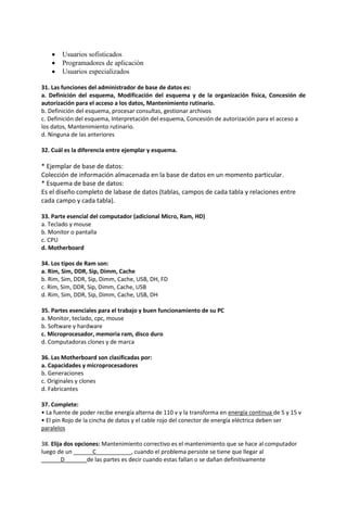  Usuarios sofisticados
 Programadores de aplicación
 Usuarios especializados
31. Las funciones del administrador de base de datos es:
a. Definición del esquema, Modificación del esquema y de la organización física, Concesión de
autorización para el acceso a los datos, Mantenimiento rutinario.
b. Definición del esquema, procesar consultas, gestionar archivos
c. Definición del esquema, Interpretación del esquema, Concesión de autorización para el acceso a
los datos, Mantenimiento rutinario.
d. Ninguna de las anteriores
32. Cuál es la diferencia entre ejemplar y esquema.
* Ejemplar de base de datos:
Colección de información almacenada en la base de datos en un momento particular.
* Esquema de base de datos:
Es el diseño completo de labase de datos (tablas, campos de cada tabla y relaciones entre
cada campo y cada tabla).
33. Parte esencial del computador (adicional Micro, Ram, HD)
a. Teclado y mouse
b. Monitor o pantalla
c. CPU
d. Motherboard
34. Los tipos de Ram son:
a. Rim, Sim, DDR, Sip, Dimm, Cache
b. Rim, Sim, DDR, Sip, Dimm, Cache, USB, DH, FD
c. Rim, Sim, DDR, Sip, Dimm, Cache, USB
d. Rim, Sim, DDR, Sip, Dimm, Cache, USB, DH
35. Partes esenciales para el trabajo y buen funcionamiento de su PC
a. Monitor, teclado, cpc, mouse
b. Software y hardware
c. Microprocesador, memoria ram, disco duro
d. Computadoras clones y de marca
36. Las Motherboard son clasificadas por:
a. Capacidades y microprocesadores
b. Generaciones
c. Originales y clones
d. Fabricantes
37. Complete:
• La fuente de poder recibe energía alterna de 110 v y la transforma en energía continua de 5 y 15 v
• El pin Rojo de la cincha de datos y el cable rojo del conector de energía eléctrica deben ser
paralelos
38. Elija dos opciones: Mantenimiento correctivo es el mantenimiento que se hace al computador
luego de un ______C___________, cuando el problema persiste se tiene que llegar al
______D_______de las partes es decir cuando estas fallan o se dañan definitivamente
 