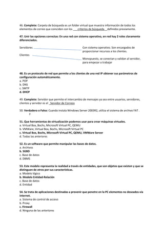 46. Complete: Carpeta de búsqueda es un folder virtual que muestra información de todos los
elementos de correo que coinciden con los ___criterios de búsqueda _ definidos previamente.
47. Unir las opciones correctas: En una red con sistema operativo, en red hay 2 roles claramente
diferenciados.
Servidores
Clientes
Con sistema operativo. Son encargados de
proporcionar recursos a los clientes.
Monopuesto, se conectan y validan al servidor,
para empezar a trabajar
48. Es un protocolo de red que permite a los clientes de una red IP obtener sus parámetros de
configuración automáticamente.
a. POP
b. DNS
c. SMTP
d. DHCP
49. Complete: Servidor que permite el intercambio de mensajes ya sea entre usuarios, servidores,
clientes y servidor es el _Servidor de Correos
50. Verdadero o Falso: Cuando instala Windows Server 2003R2, utiliza el sistema de archivo FAT .
F
51. Que herramientas de virtualización podemos usar para crear máquinas virtuales.
a. Virtual Box, Bochs, Microsoft Virtual PC, QEMU
b. VMWare, Virtual Box, Bochs, Microsoft Virtual PC
c. Virtual Box, Bochs, Microsoft Virtual PC, QEMU, VMWare Server
d. Todas las anteriores
52. Es un software que permite manipular las bases de datos.
a. Archivos
b. SGBD
c. Base de datos
d. DBMS
53. Este modelo representa la realidad a través de entidades, que son objetos que existen y que se
distinguen de otros por sus características.
a. Modelo lógico
b. Modelo Entidad-Relación
c. Base de datos
d. Entidad
54. Se trata de aplicaciones destinadas a prevenir que penetre en la PC elementos no deseados vía
internet.
a. Sistema de control de acceso
b. Proxy
c. Firewall
d. Ninguna de las anteriores
 