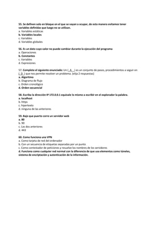 55. Se definen solo en bloque en el que se vayan a ocupar, de esta manera evitamos tener
variables definidas que luego no se utilizan.
a. Variables estáticas
b. Variables locales
c. Variables
d. Variables globales
56. Es un dato cuyo valor no puede cambiar durante la ejecución del programa
a. Operaciones
b. Constantes
c. Variables
d. Expresiones
57. Complete el siguiente enunciado: Un (_A__) es un conjunto de pasos, procedimientos a seguir en
(_D_) que nos permite resolver un problema. (elija 2 respuestas)
a. Algoritmo
b. Diagrama de flujo
c. Orden cronológico
d. Orden secuencial
58. Escriba la dirección IP 172.0.0.1 equivale lo mismo a escribir en el explorador la palabra.
a. localhost
b. https
c. hipertexto
d. ninguna de las anteriores
59. Bajo que puerto corre un servidor web
a. 80
b. 90
c. Las dos anteriores
d. 443
60. Como funciona una VPN
a. Como tarjeta de red del ordenador
b. Con un secuencia de etiquetas separadas por un punto
c. Como contestador de peticiones y resuelve los nombres de los servidores
d. Funciona como cualquier red normal con la diferencia de que usa elementos como túneles,
sistema de encriptación y autenticación de la información.
 
