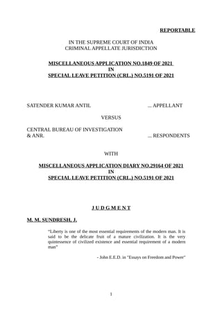 REPORTABLE
IN THE SUPREME COURT OF INDIA
CRIMINAL APPELLATE JURISDICTION
MISCELLANEOUS APPLICATION NO.1849 OF 2021
IN
SPECIAL LEAVE PETITION (CRL.) NO.5191 OF 2021
SATENDER KUMAR ANTIL ... APPELLANT
VERSUS
CENTRAL BUREAU OF INVESTIGATION
& ANR. ... RESPONDENTS
WITH
MISCELLANEOUS APPLICATION DIARY NO.29164 OF 2021
IN
SPECIAL LEAVE PETITION (CRL.) NO.5191 OF 2021
J U D G M E N T
M. M. SUNDRESH, J.
“Liberty is one of the most essential requirements of the modern man. It is
said to be the delicate fruit of a mature civilization. It is the very
quintessence of civilized existence and essential requirement of a modern
man”
- John E.E.D. in "Essays on Freedom and Power"
1
Digitally signed by
ASHA SUNDRIYAL
Date: 2022.07.11
18:39:02 IST
Reason:
Signature Not Verified
 