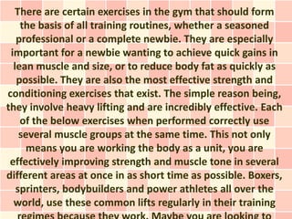 There are certain exercises in the gym that should form
    the basis of all training routines, whether a seasoned
   professional or a complete newbie. They are especially
 important for a newbie wanting to achieve quick gains in
  lean muscle and size, or to reduce body fat as quickly as
   possible. They are also the most effective strength and
conditioning exercises that exist. The simple reason being,
they involve heavy lifting and are incredibly effective. Each
    of the below exercises when performed correctly use
    several muscle groups at the same time. This not only
      means you are working the body as a unit, you are
 effectively improving strength and muscle tone in several
different areas at once in as short time as possible. Boxers,
   sprinters, bodybuilders and power athletes all over the
  world, use these common lifts regularly in their training
 
