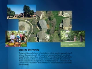 Close to EverythingThis great Naperville home is located on a cul-de-sac giving you plenty of privacy. But, even though this location is serene, you’re only one block away from the elementary school, Keller’s Farmstand and a few blocks to Knoch Knolls park that has almost 5 miles of trails and 9  Disc Golf nets. You’re also within walking distance of McDonald Farm – a member of The Conservation Foundation dedicated to land preservation and sustainable development