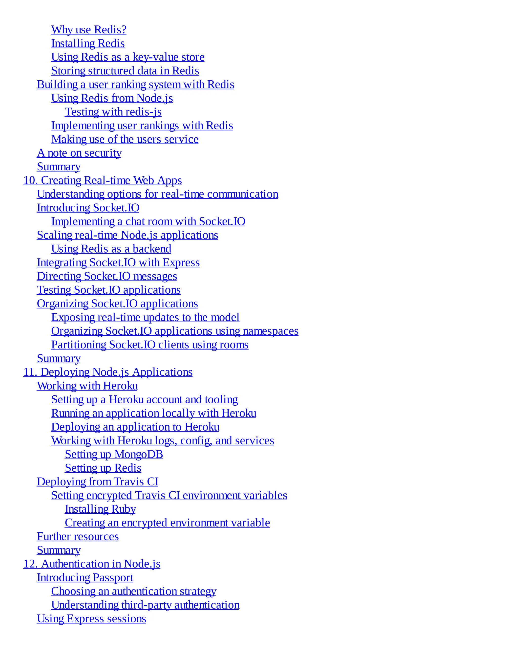 Why use Redis?
Installing Redis
Using Redis as a key-value store
Storing structured data in Redis
Building a user ranking system with Redis
Using Redis from Node.js
Testing with redis-js
Implementing user rankings with Redis
Making use of the users service
A note on security
Summary
10. Creating Real-time Web Apps
Understanding options for real-time communication
Introducing Socket.IO
Implementing a chat room with Socket.IO
Scaling real-time Node.js applications
Using Redis as a backend
Integrating Socket.IO with Express
Directing Socket.IO messages
Testing Socket.IO applications
Organizing Socket.IO applications
Exposing real-time updates to the model
Organizing Socket.IO applications using namespaces
Partitioning Socket.IO clients using rooms
Summary
11. Deploying Node.js Applications
Working with Heroku
Setting up a Heroku account and tooling
Running an application locally with Heroku
Deploying an application to Heroku
Working with Heroku logs, config, and services
Setting up MongoDB
Setting up Redis
Deploying from Travis CI
Setting encrypted Travis CI environment variables
Installing Ruby
Creating an encrypted environment variable
Further resources
Summary
12. Authentication in Node.js
Introducing Passport
Choosing an authentication strategy
Understanding third-party authentication
Using Express sessions
 