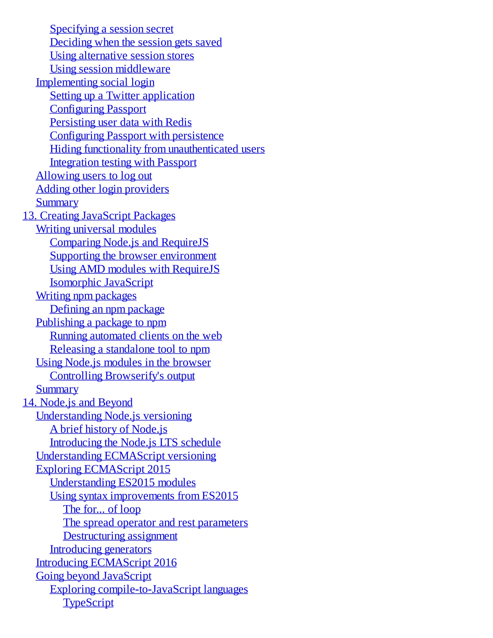 Specifying a session secret
Deciding when the session gets saved
Using alternative session stores
Using session middleware
Implementing social login
Setting up a Twitter application
Configuring Passport
Persisting user data with Redis
Configuring Passport with persistence
Hiding functionality from unauthenticated users
Integration testing with Passport
Allowing users to log out
Adding other login providers
Summary
13. Creating JavaScript Packages
Writing universal modules
Comparing Node.js and RequireJS
Supporting the browser environment
Using AMD modules with RequireJS
Isomorphic JavaScript
Writing npm packages
Defining an npm package
Publishing a package to npm
Running automated clients on the web
Releasing a standalone tool to npm
Using Node.js modules in the browser
Controlling Browserify's output
Summary
14. Node.js and Beyond
Understanding Node.js versioning
A brief history of Node.js
Introducing the Node.js LTS schedule
Understanding ECMAScript versioning
Exploring ECMAScript 2015
Understanding ES2015 modules
Using syntax improvements from ES2015
The for... of loop
The spread operator and rest parameters
Destructuring assignment
Introducing generators
Introducing ECMAScript 2016
Going beyond JavaScript
Exploring compile-to-JavaScript languages
TypeScript
 