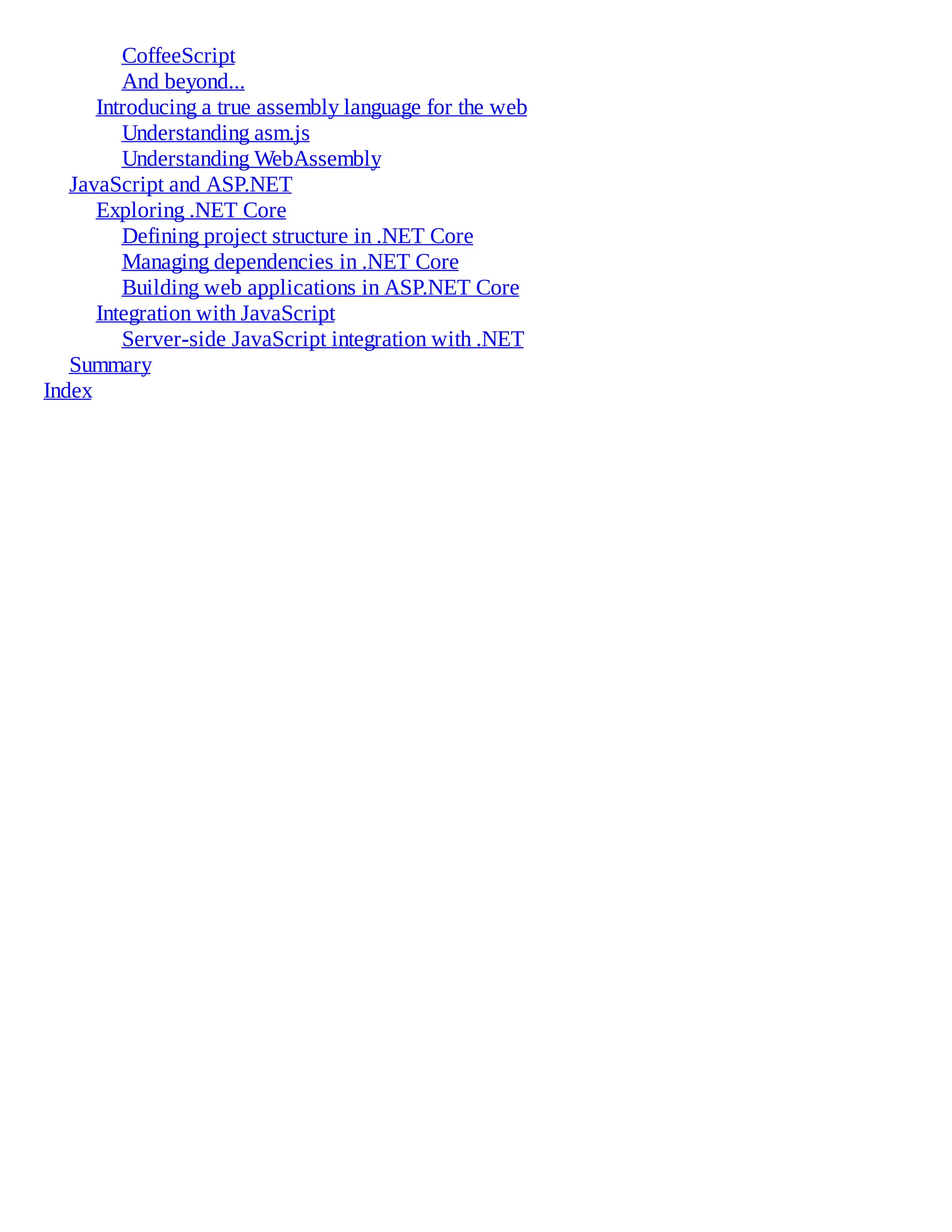 CoffeeScript
And beyond...
Introducing a true assembly language for the web
Understanding asm.js
Understanding WebAssembly
JavaScript and ASP.NET
Exploring .NET Core
Defining project structure in .NET Core
Managing dependencies in .NET Core
Building web applications in ASP.NET Core
Integration with JavaScript
Server-side JavaScript integration with .NET
Summary
Index
 