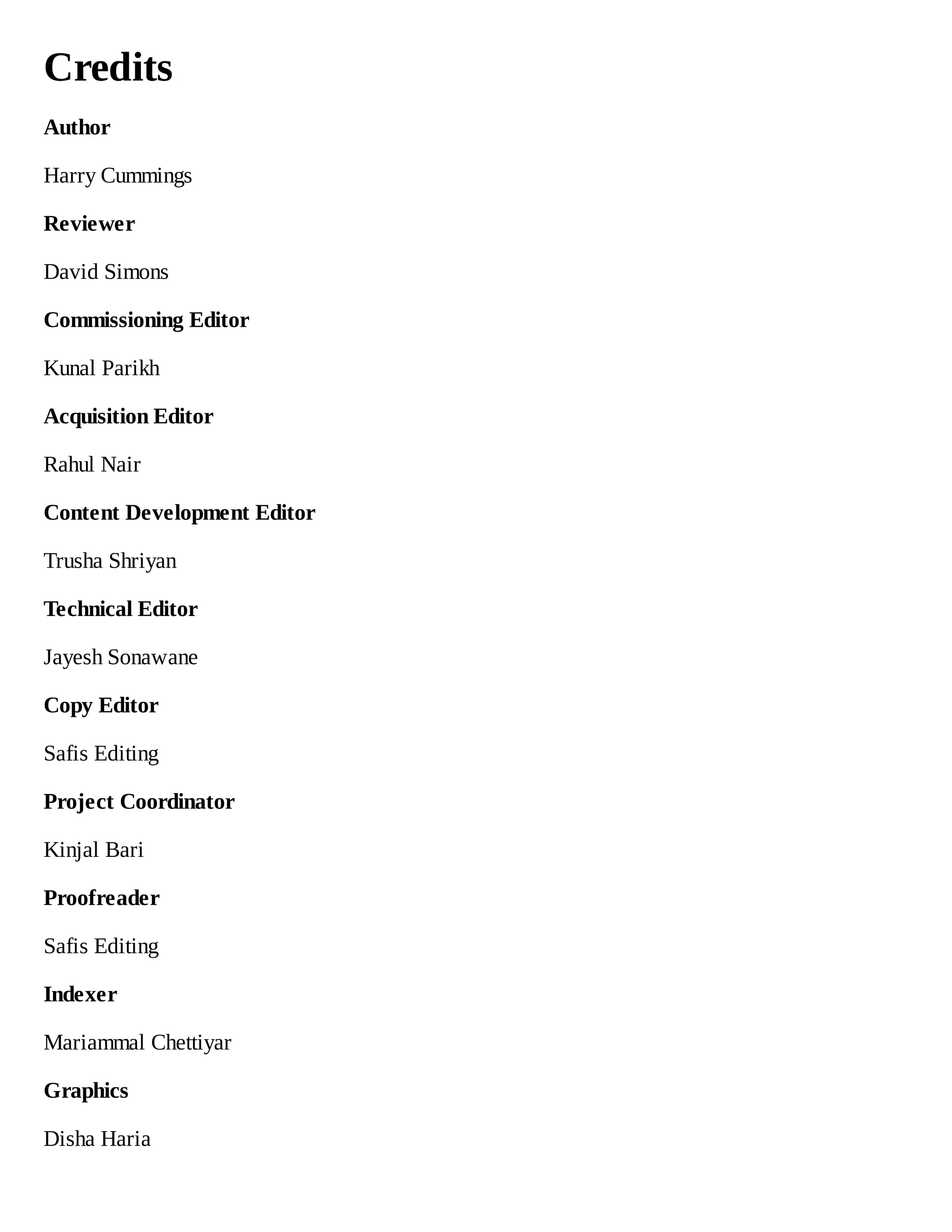 Credits
Author
Harry Cummings
Reviewer
David Simons
Commissioning Editor
Kunal Parikh
Acquisition Editor
Rahul Nair
Content Development Editor
Trusha Shriyan
Technical Editor
Jayesh Sonawane
Copy Editor
Safis Editing
Project Coordinator
Kinjal Bari
Proofreader
Safis Editing
Indexer
Mariammal Chettiyar
Graphics
Disha Haria
 