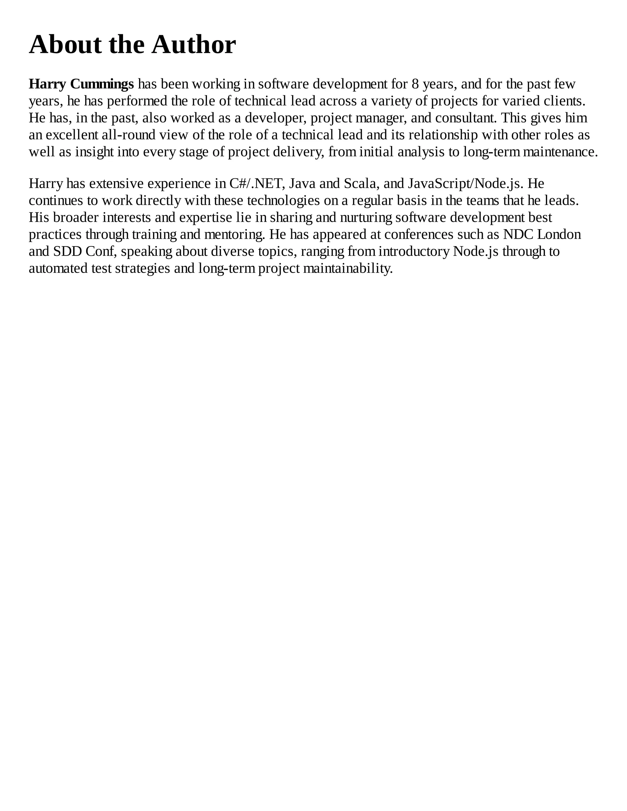 About the Author
Harry Cummings has been working in software development for 8 years, and for the past few
years, he has performed the role of technical lead across a variety of projects for varied clients.
He has, in the past, also worked as a developer, project manager, and consultant. This gives him
an excellent all-round view of the role of a technical lead and its relationship with other roles as
well as insight into every stage of project delivery, from initial analysis to long-term maintenance.
Harry has extensive experience in C#/.NET, Java and Scala, and JavaScript/Node.js. He
continues to work directly with these technologies on a regular basis in the teams that he leads.
His broader interests and expertise lie in sharing and nurturing software development best
practices through training and mentoring. He has appeared at conferences such as NDC London
and SDD Conf, speaking about diverse topics, ranging from introductory Node.js through to
automated test strategies and long-term project maintainability.
 