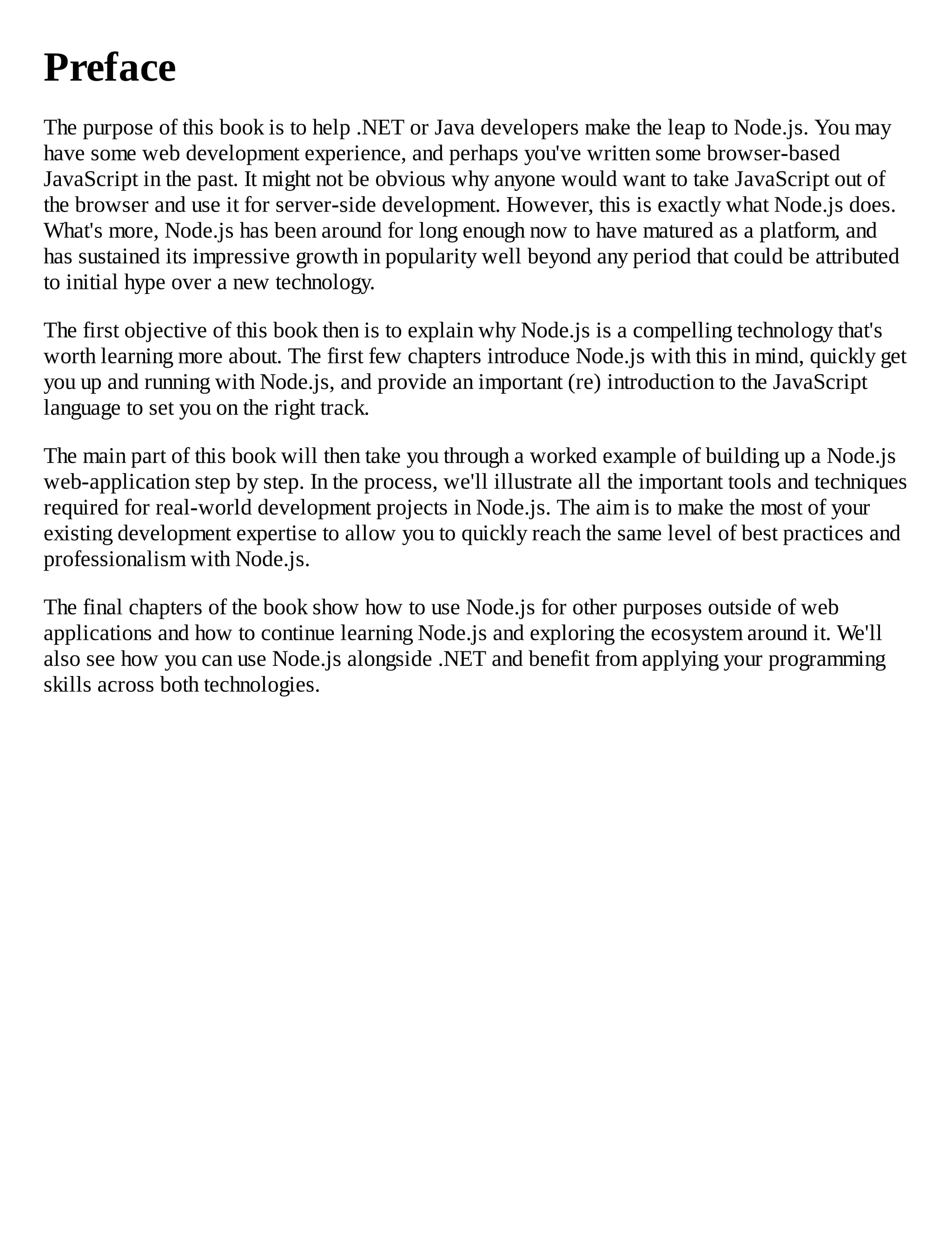 Preface
The purpose of this book is to help .NET or Java developers make the leap to Node.js. You may
have some web development experience, and perhaps you've written some browser-based
JavaScript in the past. It might not be obvious why anyone would want to take JavaScript out of
the browser and use it for server-side development. However, this is exactly what Node.js does.
What's more, Node.js has been around for long enough now to have matured as a platform, and
has sustained its impressive growth in popularity well beyond any period that could be attributed
to initial hype over a new technology.
The first objective of this book then is to explain why Node.js is a compelling technology that's
worth learning more about. The first few chapters introduce Node.js with this in mind, quickly get
you up and running with Node.js, and provide an important (re) introduction to the JavaScript
language to set you on the right track.
The main part of this book will then take you through a worked example of building up a Node.js
web-application step by step. In the process, we'll illustrate all the important tools and techniques
required for real-world development projects in Node.js. The aim is to make the most of your
existing development expertise to allow you to quickly reach the same level of best practices and
professionalism with Node.js.
The final chapters of the book show how to use Node.js for other purposes outside of web
applications and how to continue learning Node.js and exploring the ecosystem around it. We'll
also see how you can use Node.js alongside .NET and benefit from applying your programming
skills across both technologies.
 