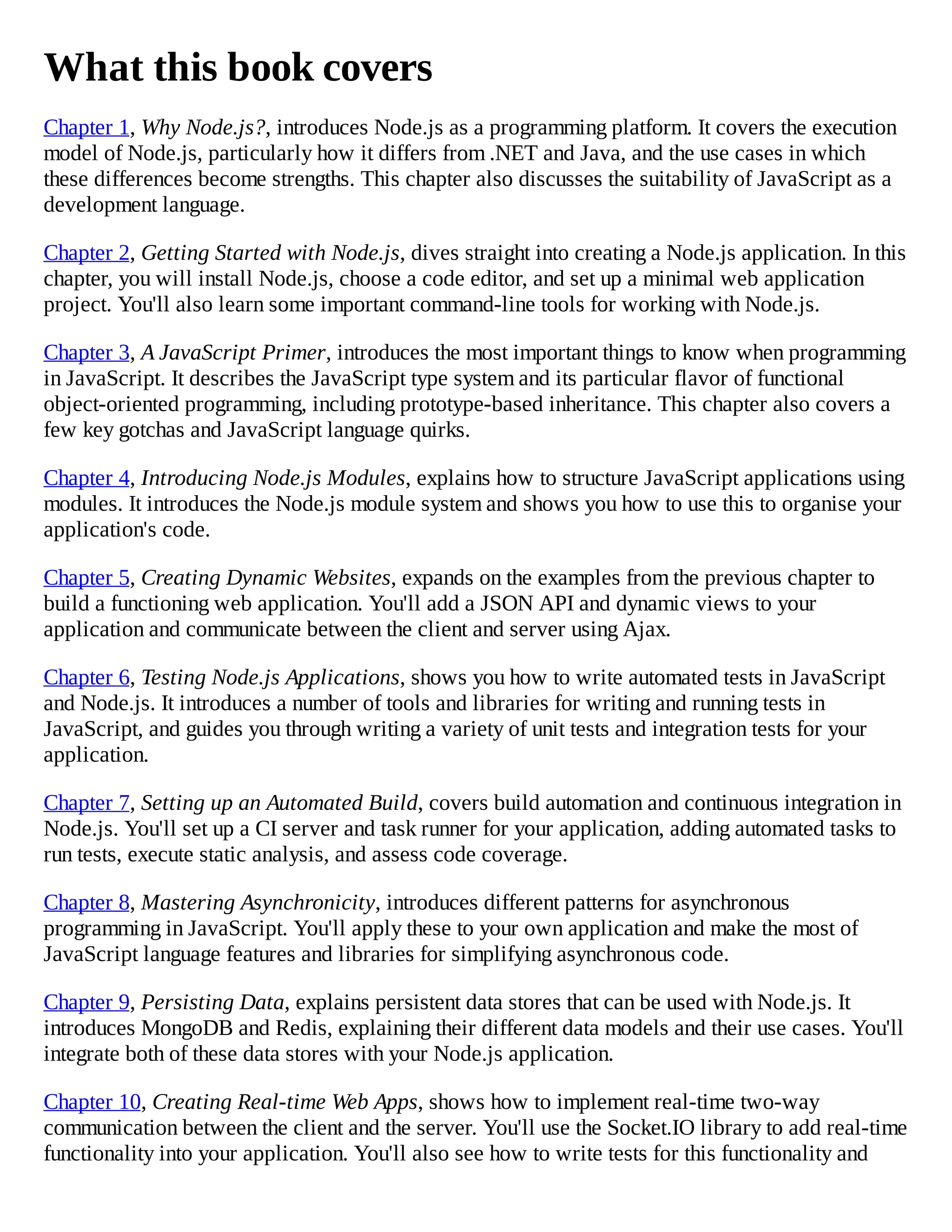 What this book covers
Chapter 1, Why Node.js?, introduces Node.js as a programming platform. It covers the execution
model of Node.js, particularly how it differs from .NET and Java, and the use cases in which
these differences become strengths. This chapter also discusses the suitability of JavaScript as a
development language.
Chapter 2, Getting Started with Node.js, dives straight into creating a Node.js application. In this
chapter, you will install Node.js, choose a code editor, and set up a minimal web application
project. You'll also learn some important command-line tools for working with Node.js.
Chapter 3, A JavaScript Primer, introduces the most important things to know when programming
in JavaScript. It describes the JavaScript type system and its particular flavor of functional
object-oriented programming, including prototype-based inheritance. This chapter also covers a
few key gotchas and JavaScript language quirks.
Chapter 4, Introducing Node.js Modules, explains how to structure JavaScript applications using
modules. It introduces the Node.js module system and shows you how to use this to organise your
application's code.
Chapter 5, Creating Dynamic Websites, expands on the examples from the previous chapter to
build a functioning web application. You'll add a JSON API and dynamic views to your
application and communicate between the client and server using Ajax.
Chapter 6, Testing Node.js Applications, shows you how to write automated tests in JavaScript
and Node.js. It introduces a number of tools and libraries for writing and running tests in
JavaScript, and guides you through writing a variety of unit tests and integration tests for your
application.
Chapter 7, Setting up an Automated Build, covers build automation and continuous integration in
Node.js. You'll set up a CI server and task runner for your application, adding automated tasks to
run tests, execute static analysis, and assess code coverage.
Chapter 8, Mastering Asynchronicity, introduces different patterns for asynchronous
programming in JavaScript. You'll apply these to your own application and make the most of
JavaScript language features and libraries for simplifying asynchronous code.
Chapter 9, Persisting Data, explains persistent data stores that can be used with Node.js. It
introduces MongoDB and Redis, explaining their different data models and their use cases. You'll
integrate both of these data stores with your Node.js application.
Chapter 10, Creating Real-time Web Apps, shows how to implement real-time two-way
communication between the client and the server. You'll use the Socket.IO library to add real-time
functionality into your application. You'll also see how to write tests for this functionality and
 