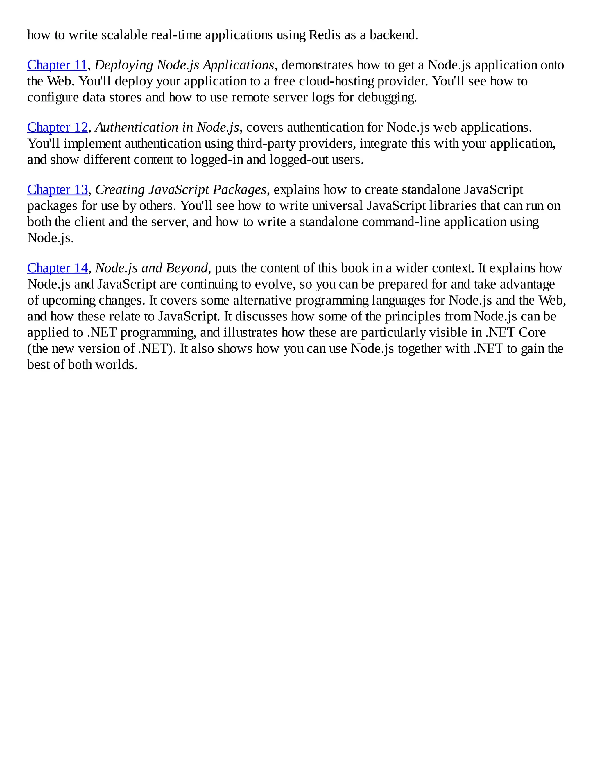 how to write scalable real-time applications using Redis as a backend.
Chapter 11, Deploying Node.js Applications, demonstrates how to get a Node.js application onto
the Web. You'll deploy your application to a free cloud-hosting provider. You'll see how to
configure data stores and how to use remote server logs for debugging.
Chapter 12, Authentication in Node.js, covers authentication for Node.js web applications.
You'll implement authentication using third-party providers, integrate this with your application,
and show different content to logged-in and logged-out users.
Chapter 13, Creating JavaScript Packages, explains how to create standalone JavaScript
packages for use by others. You'll see how to write universal JavaScript libraries that can run on
both the client and the server, and how to write a standalone command-line application using
Node.js.
Chapter 14, Node.js and Beyond, puts the content of this book in a wider context. It explains how
Node.js and JavaScript are continuing to evolve, so you can be prepared for and take advantage
of upcoming changes. It covers some alternative programming languages for Node.js and the Web,
and how these relate to JavaScript. It discusses how some of the principles from Node.js can be
applied to .NET programming, and illustrates how these are particularly visible in .NET Core
(the new version of .NET). It also shows how you can use Node.js together with .NET to gain the
best of both worlds.
 