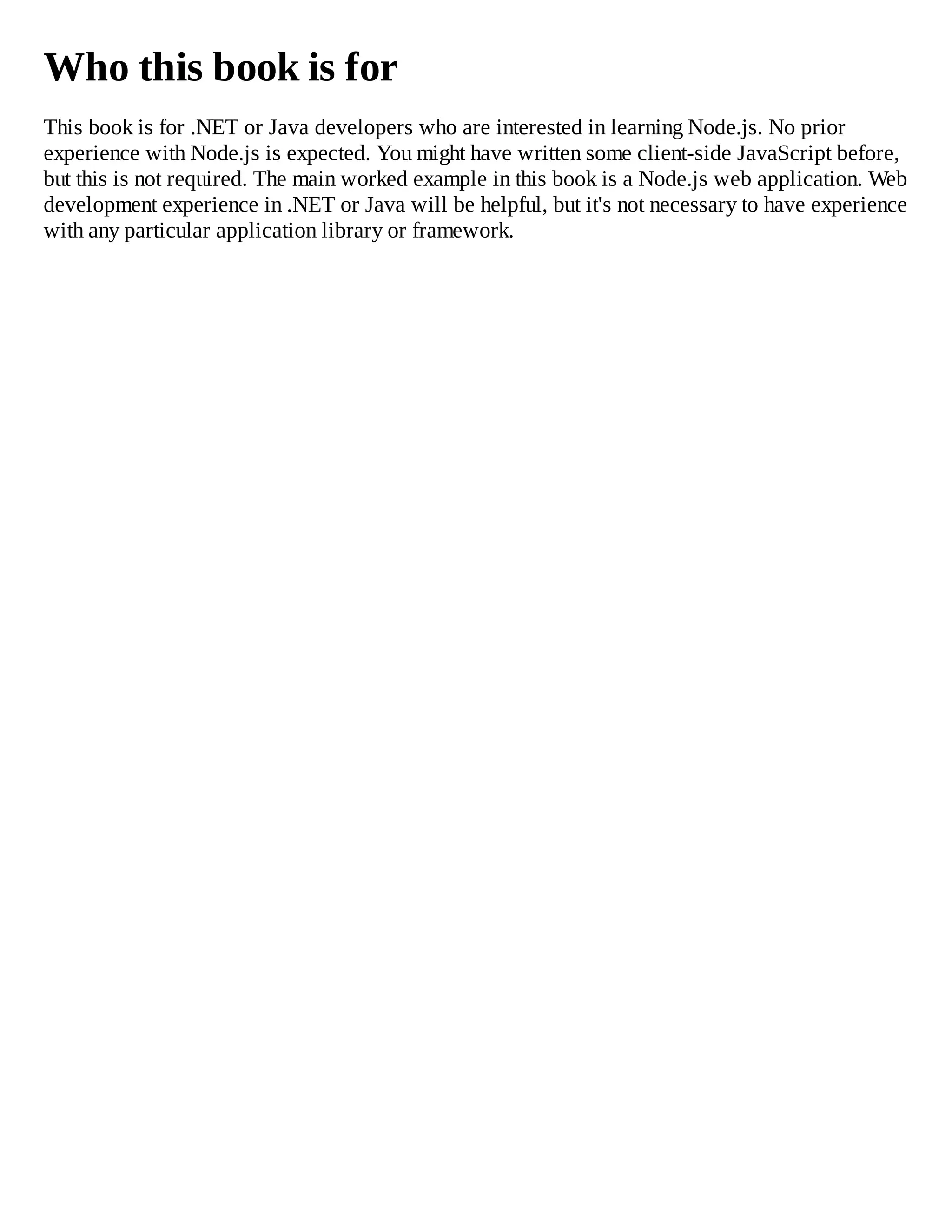 Who this book is for
This book is for .NET or Java developers who are interested in learning Node.js. No prior
experience with Node.js is expected. You might have written some client-side JavaScript before,
but this is not required. The main worked example in this book is a Node.js web application. Web
development experience in .NET or Java will be helpful, but it's not necessary to have experience
with any particular application library or framework.
 