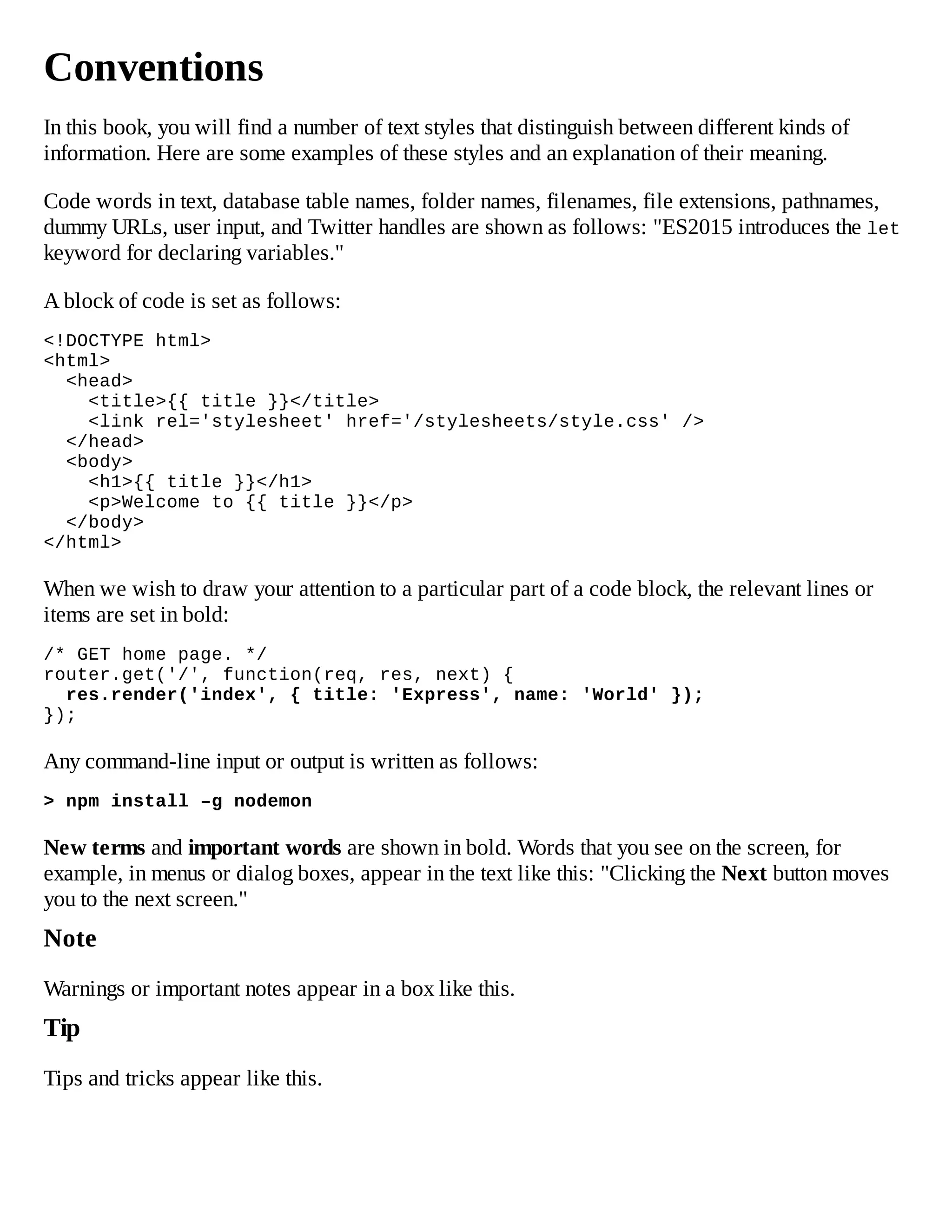 Conventions
In this book, you will find a number of text styles that distinguish between different kinds of
information. Here are some examples of these styles and an explanation of their meaning.
Code words in text, database table names, folder names, filenames, file extensions, pathnames,
dummy URLs, user input, and Twitter handles are shown as follows: "ES2015 introduces the let
keyword for declaring variables."
A block of code is set as follows:
<!DOCTYPE html>
<html>
<head>
<title>{{ title }}</title>
<link rel='stylesheet' href='/stylesheets/style.css' />
</head>
<body>
<h1>{{ title }}</h1>
<p>Welcome to {{ title }}</p>
</body>
</html>
When we wish to draw your attention to a particular part of a code block, the relevant lines or
items are set in bold:
/* GET home page. */
router.get('/', function(req, res, next) {
res.render('index', { title: 'Express', name: 'World' });
});
Any command-line input or output is written as follows:
> npm install –g nodemon
New terms and important words are shown in bold. Words that you see on the screen, for
example, in menus or dialog boxes, appear in the text like this: "Clicking the Next button moves
you to the next screen."
Note
Warnings or important notes appear in a box like this.
Tip
Tips and tricks appear like this.
 