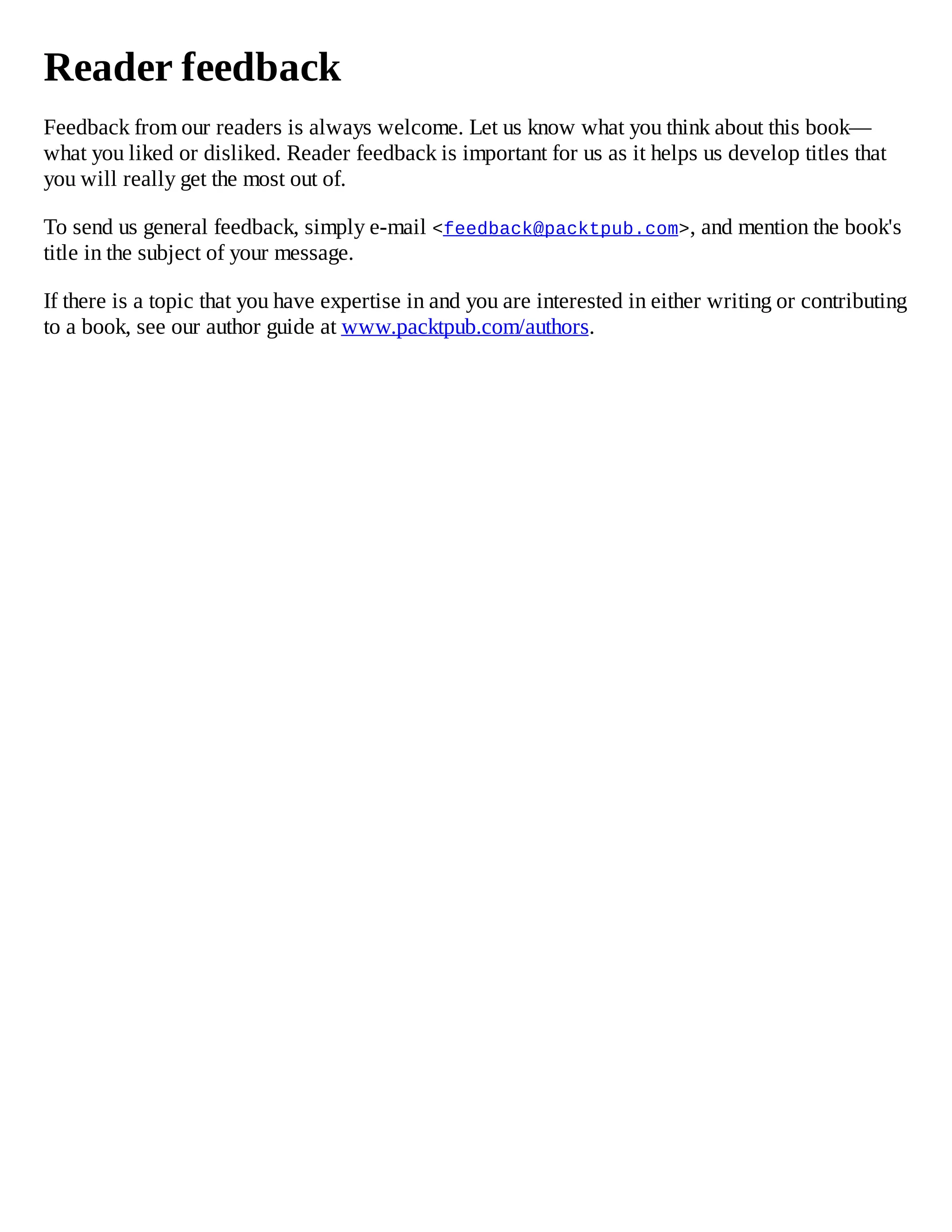 Reader feedback
Feedback from our readers is always welcome. Let us know what you think about this book—
what you liked or disliked. Reader feedback is important for us as it helps us develop titles that
you will really get the most out of.
To send us general feedback, simply e-mail <feedback@packtpub.com>, and mention the book's
title in the subject of your message.
If there is a topic that you have expertise in and you are interested in either writing or contributing
to a book, see our author guide at www.packtpub.com/authors.
 
