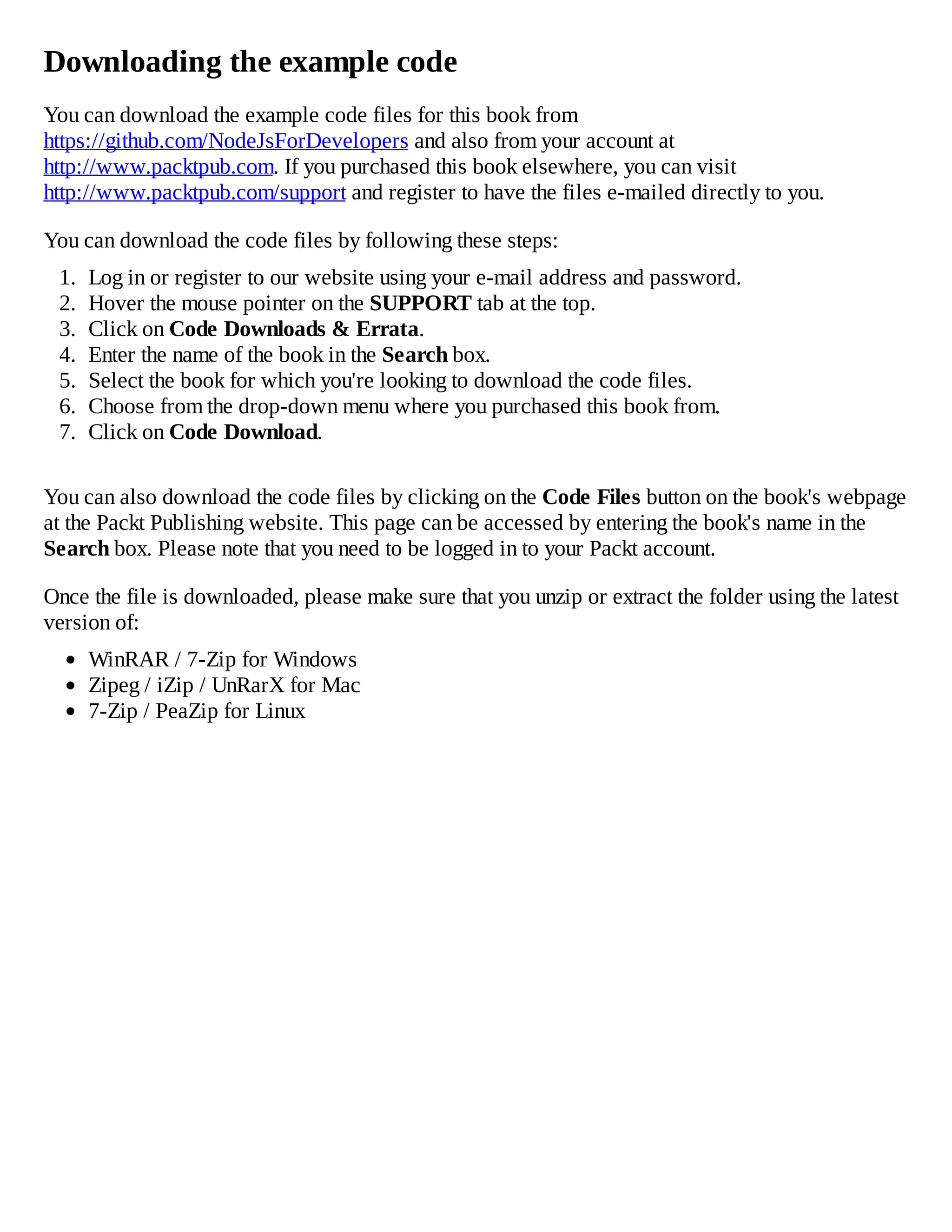 Downloading the example code
You can download the example code files for this book from
https://github.com/NodeJsForDevelopers and also from your account at
http://www.packtpub.com. If you purchased this book elsewhere, you can visit
http://www.packtpub.com/support and register to have the files e-mailed directly to you.
You can download the code files by following these steps:
1. Log in or register to our website using your e-mail address and password.
2. Hover the mouse pointer on the SUPPORT tab at the top.
3. Click on Code Downloads & Errata.
4. Enter the name of the book in the Search box.
5. Select the book for which you're looking to download the code files.
6. Choose from the drop-down menu where you purchased this book from.
7. Click on Code Download.
You can also download the code files by clicking on the Code Files button on the book's webpage
at the Packt Publishing website. This page can be accessed by entering the book's name in the
Search box. Please note that you need to be logged in to your Packt account.
Once the file is downloaded, please make sure that you unzip or extract the folder using the latest
version of:
WinRAR / 7-Zip for Windows
Zipeg / iZip / UnRarX for Mac
7-Zip / PeaZip for Linux
 