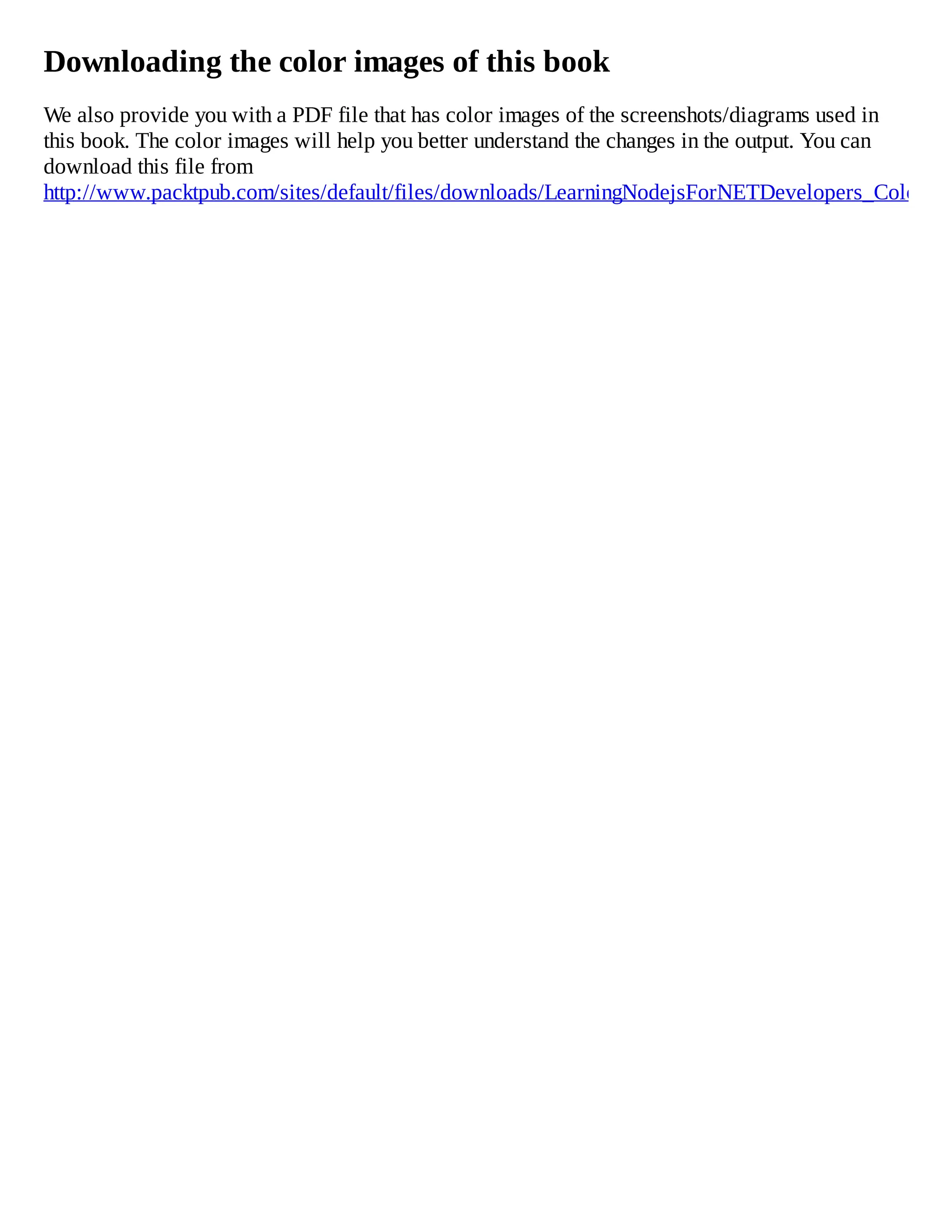 Downloading the color images of this book
We also provide you with a PDF file that has color images of the screenshots/diagrams used in
this book. The color images will help you better understand the changes in the output. You can
download this file from
http://www.packtpub.com/sites/default/files/downloads/LearningNodejsForNETDevelopers_ColorIma
 
