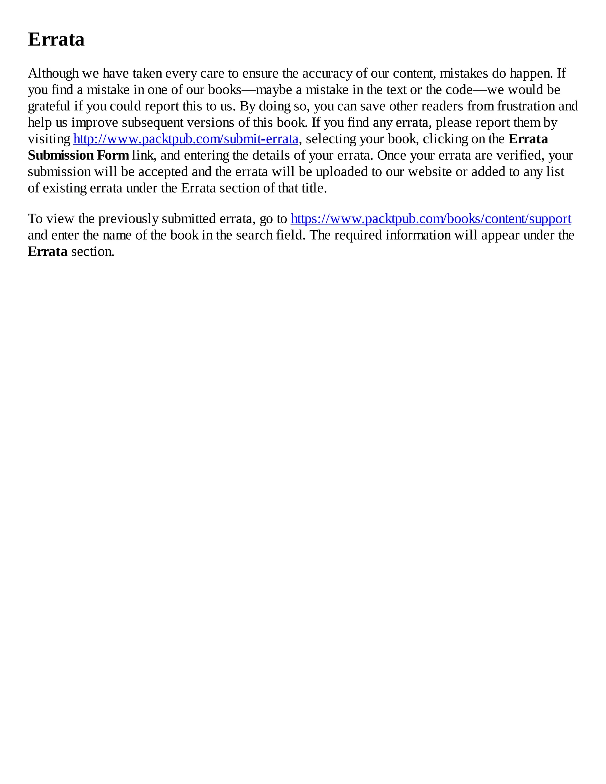 Errata
Although we have taken every care to ensure the accuracy of our content, mistakes do happen. If
you find a mistake in one of our books—maybe a mistake in the text or the code—we would be
grateful if you could report this to us. By doing so, you can save other readers from frustration and
help us improve subsequent versions of this book. If you find any errata, please report them by
visiting http://www.packtpub.com/submit-errata, selecting your book, clicking on the Errata
Submission Form link, and entering the details of your errata. Once your errata are verified, your
submission will be accepted and the errata will be uploaded to our website or added to any list
of existing errata under the Errata section of that title.
To view the previously submitted errata, go to https://www.packtpub.com/books/content/support
and enter the name of the book in the search field. The required information will appear under the
Errata section.
 