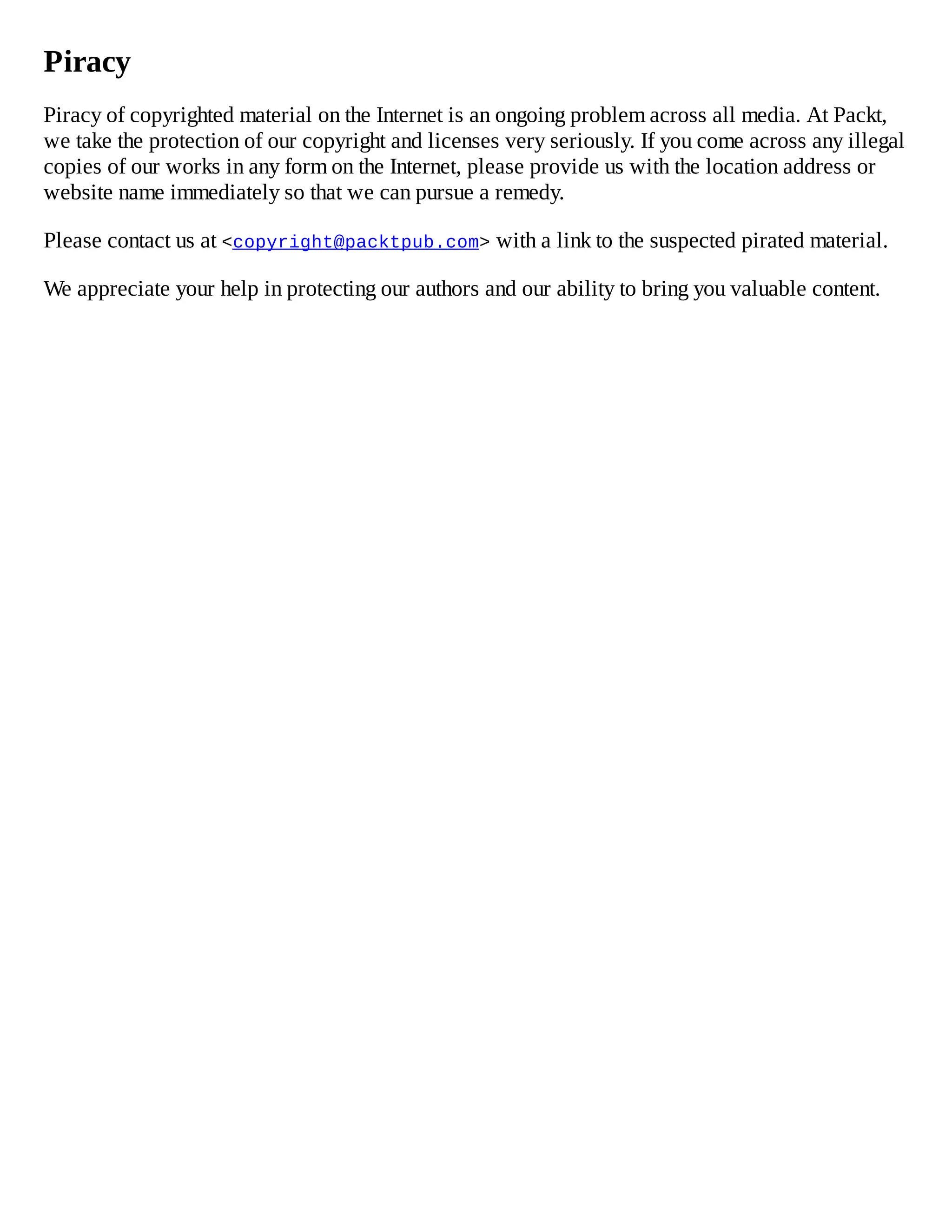 Piracy
Piracy of copyrighted material on the Internet is an ongoing problem across all media. At Packt,
we take the protection of our copyright and licenses very seriously. If you come across any illegal
copies of our works in any form on the Internet, please provide us with the location address or
website name immediately so that we can pursue a remedy.
Please contact us at <copyright@packtpub.com> with a link to the suspected pirated material.
We appreciate your help in protecting our authors and our ability to bring you valuable content.
 