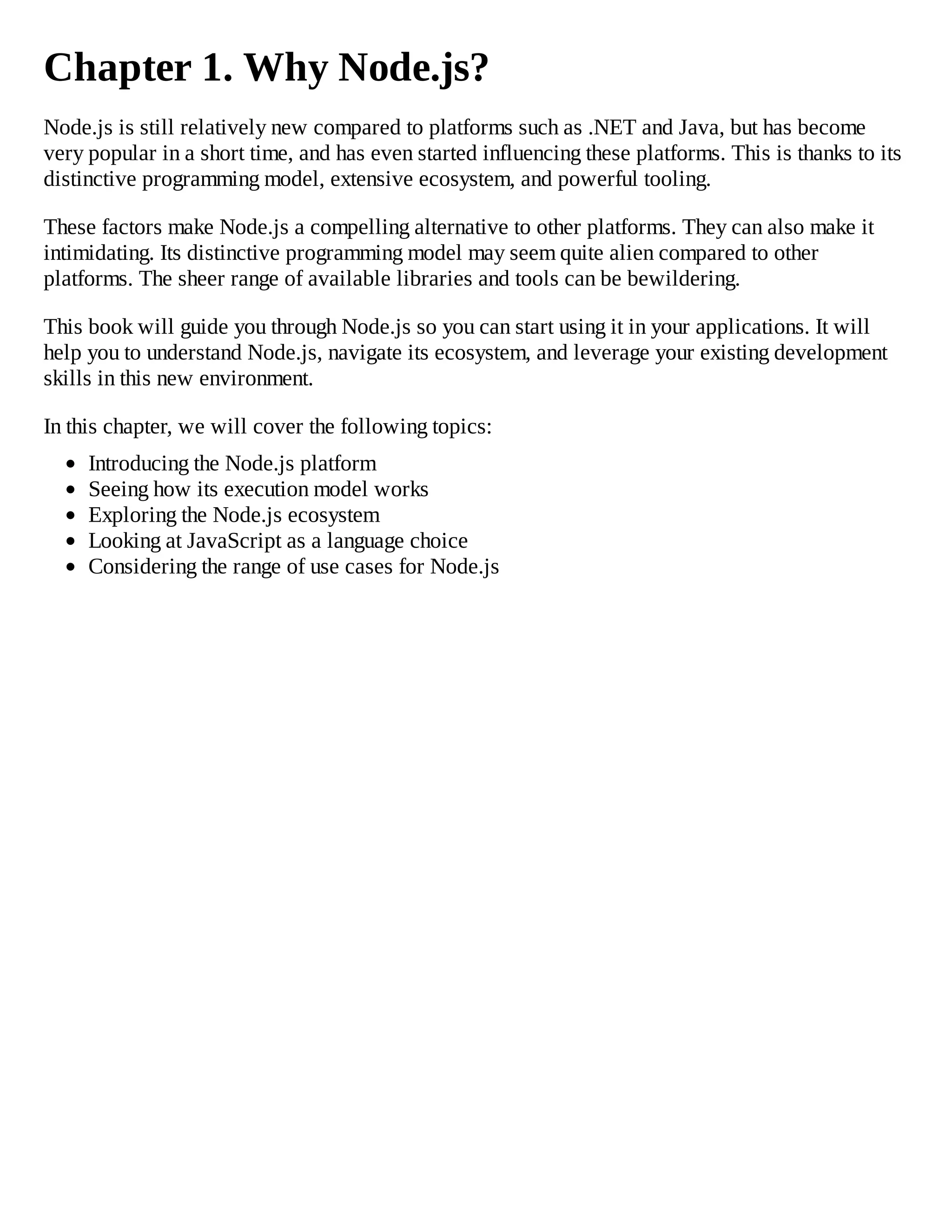 Chapter 1. Why Node.js?
Node.js is still relatively new compared to platforms such as .NET and Java, but has become
very popular in a short time, and has even started influencing these platforms. This is thanks to its
distinctive programming model, extensive ecosystem, and powerful tooling.
These factors make Node.js a compelling alternative to other platforms. They can also make it
intimidating. Its distinctive programming model may seem quite alien compared to other
platforms. The sheer range of available libraries and tools can be bewildering.
This book will guide you through Node.js so you can start using it in your applications. It will
help you to understand Node.js, navigate its ecosystem, and leverage your existing development
skills in this new environment.
In this chapter, we will cover the following topics:
Introducing the Node.js platform
Seeing how its execution model works
Exploring the Node.js ecosystem
Looking at JavaScript as a language choice
Considering the range of use cases for Node.js
 