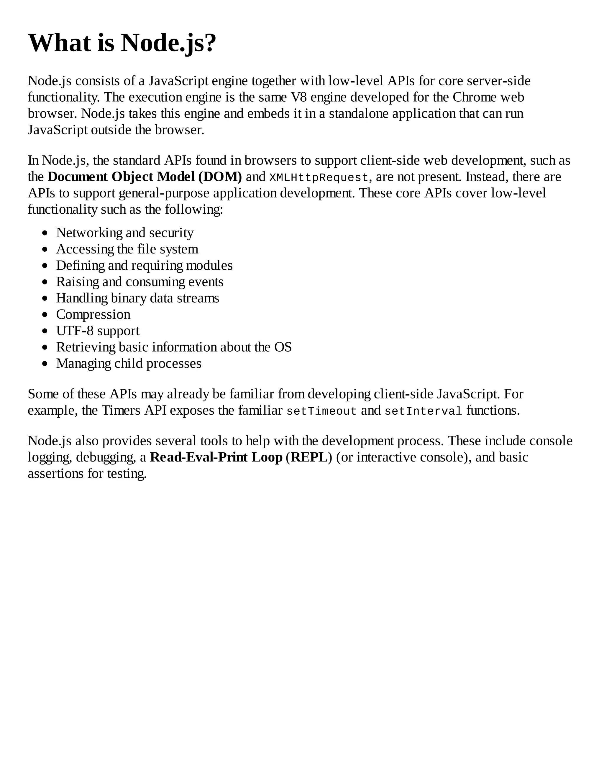 What is Node.js?
Node.js consists of a JavaScript engine together with low-level APIs for core server-side
functionality. The execution engine is the same V8 engine developed for the Chrome web
browser. Node.js takes this engine and embeds it in a standalone application that can run
JavaScript outside the browser.
In Node.js, the standard APIs found in browsers to support client-side web development, such as
the Document Object Model (DOM) and XMLHttpRequest, are not present. Instead, there are
APIs to support general-purpose application development. These core APIs cover low-level
functionality such as the following:
Networking and security
Accessing the file system
Defining and requiring modules
Raising and consuming events
Handling binary data streams
Compression
UTF-8 support
Retrieving basic information about the OS
Managing child processes
Some of these APIs may already be familiar from developing client-side JavaScript. For
example, the Timers API exposes the familiar setTimeout and setInterval functions.
Node.js also provides several tools to help with the development process. These include console
logging, debugging, a Read-Eval-Print Loop (REPL) (or interactive console), and basic
assertions for testing.
 