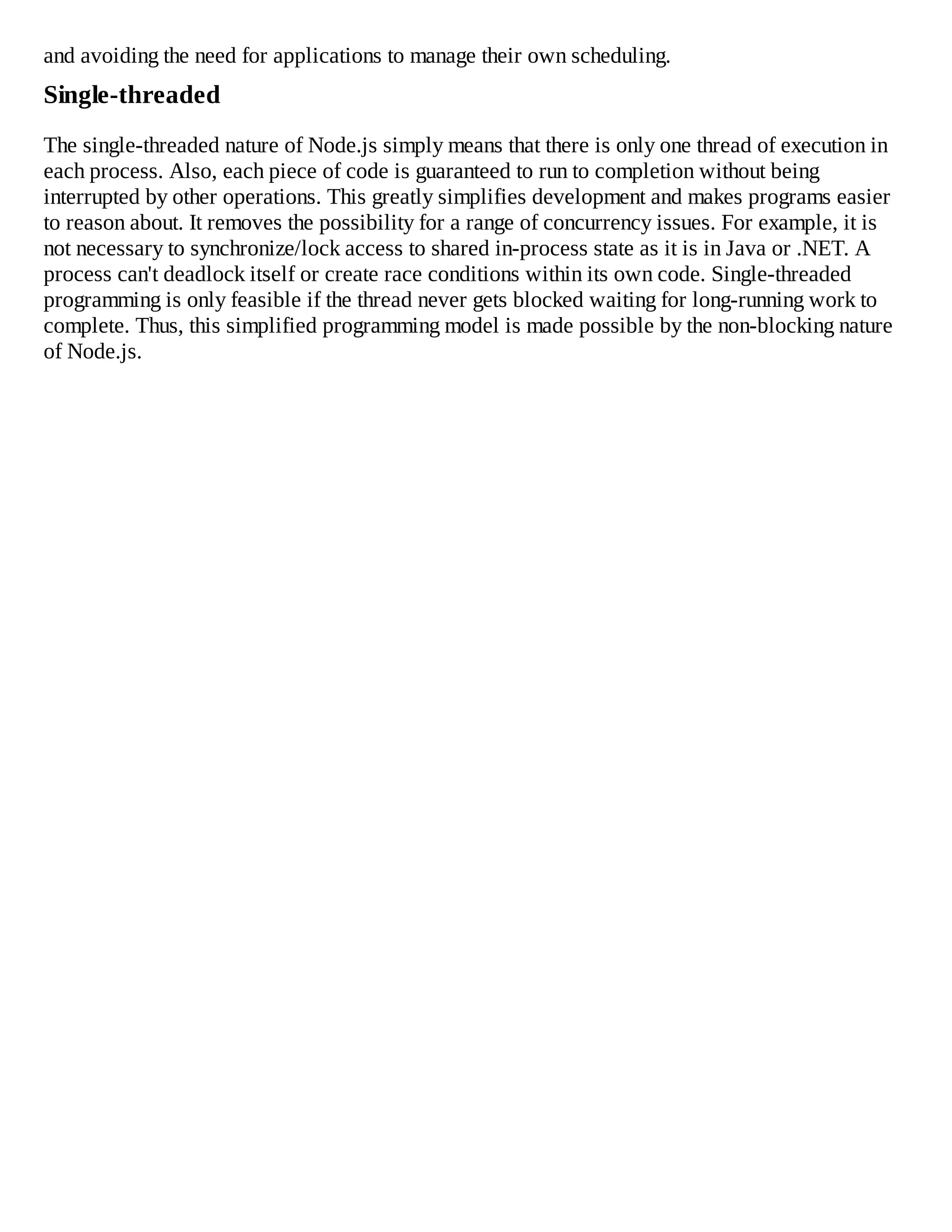 and avoiding the need for applications to manage their own scheduling.
Single-threaded
The single-threaded nature of Node.js simply means that there is only one thread of execution in
each process. Also, each piece of code is guaranteed to run to completion without being
interrupted by other operations. This greatly simplifies development and makes programs easier
to reason about. It removes the possibility for a range of concurrency issues. For example, it is
not necessary to synchronize/lock access to shared in-process state as it is in Java or .NET. A
process can't deadlock itself or create race conditions within its own code. Single-threaded
programming is only feasible if the thread never gets blocked waiting for long-running work to
complete. Thus, this simplified programming model is made possible by the non-blocking nature
of Node.js.
 