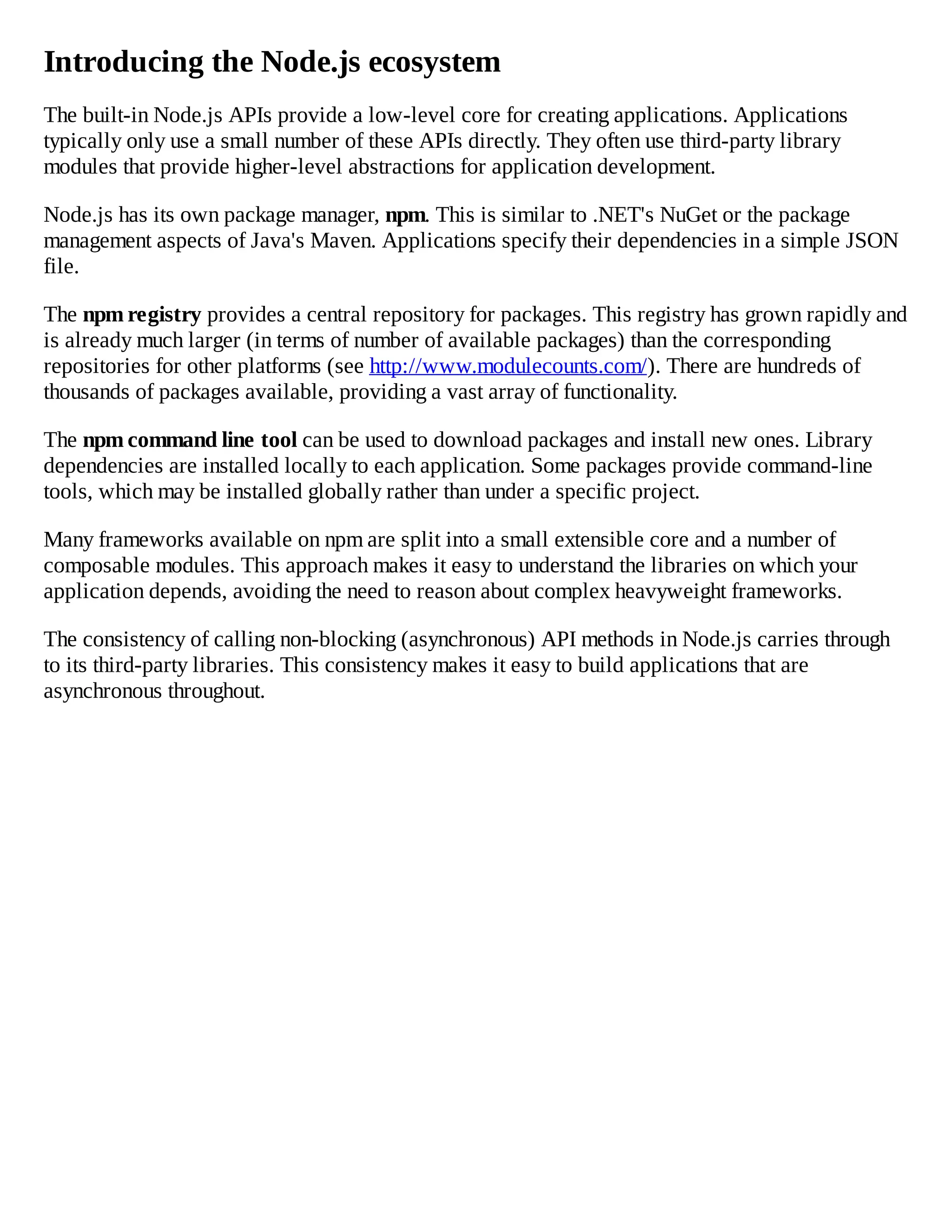 Introducing the Node.js ecosystem
The built-in Node.js APIs provide a low-level core for creating applications. Applications
typically only use a small number of these APIs directly. They often use third-party library
modules that provide higher-level abstractions for application development.
Node.js has its own package manager, npm. This is similar to .NET's NuGet or the package
management aspects of Java's Maven. Applications specify their dependencies in a simple JSON
file.
The npm registry provides a central repository for packages. This registry has grown rapidly and
is already much larger (in terms of number of available packages) than the corresponding
repositories for other platforms (see http://www.modulecounts.com/). There are hundreds of
thousands of packages available, providing a vast array of functionality.
The npm command line tool can be used to download packages and install new ones. Library
dependencies are installed locally to each application. Some packages provide command-line
tools, which may be installed globally rather than under a specific project.
Many frameworks available on npm are split into a small extensible core and a number of
composable modules. This approach makes it easy to understand the libraries on which your
application depends, avoiding the need to reason about complex heavyweight frameworks.
The consistency of calling non-blocking (asynchronous) API methods in Node.js carries through
to its third-party libraries. This consistency makes it easy to build applications that are
asynchronous throughout.
 