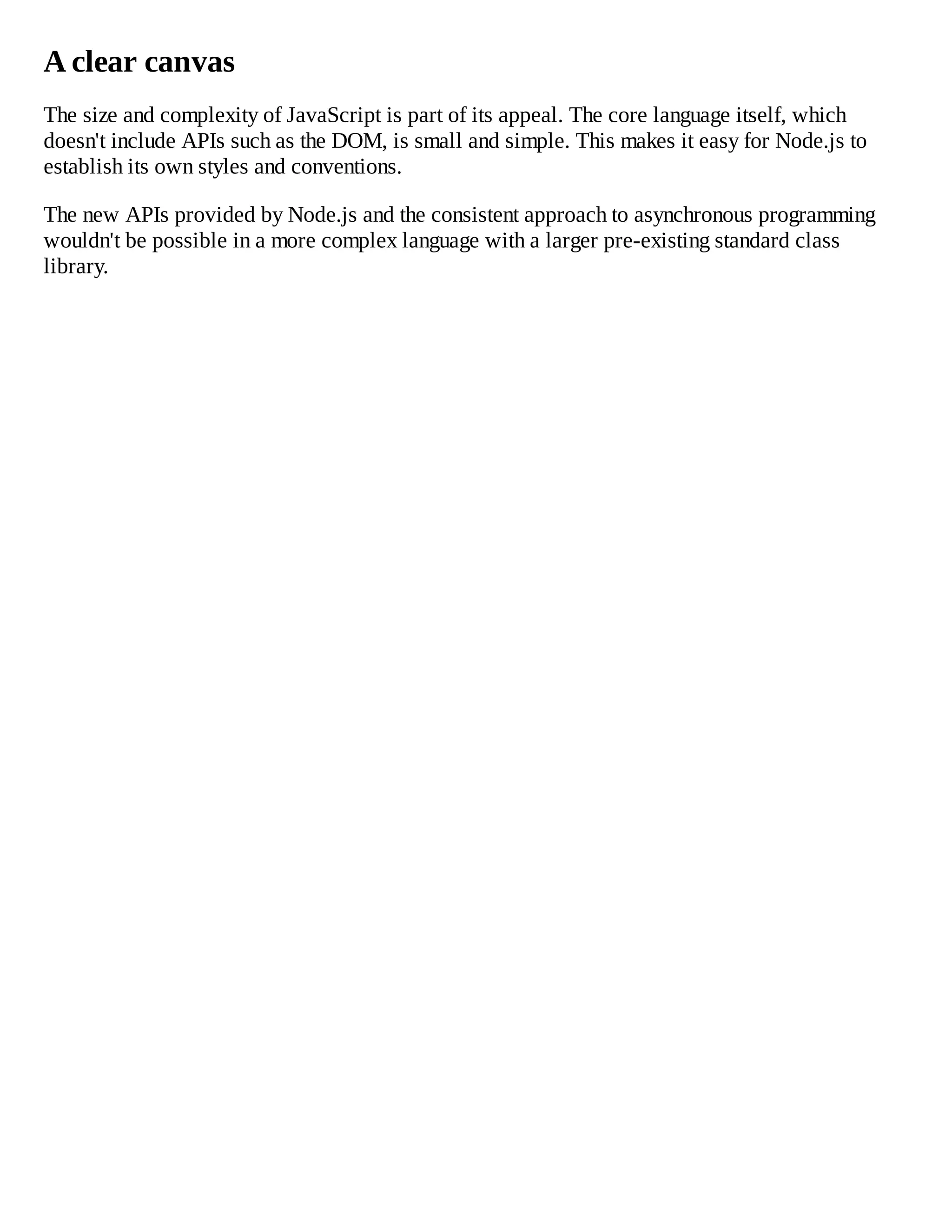 A clear canvas
The size and complexity of JavaScript is part of its appeal. The core language itself, which
doesn't include APIs such as the DOM, is small and simple. This makes it easy for Node.js to
establish its own styles and conventions.
The new APIs provided by Node.js and the consistent approach to asynchronous programming
wouldn't be possible in a more complex language with a larger pre-existing standard class
library.
 