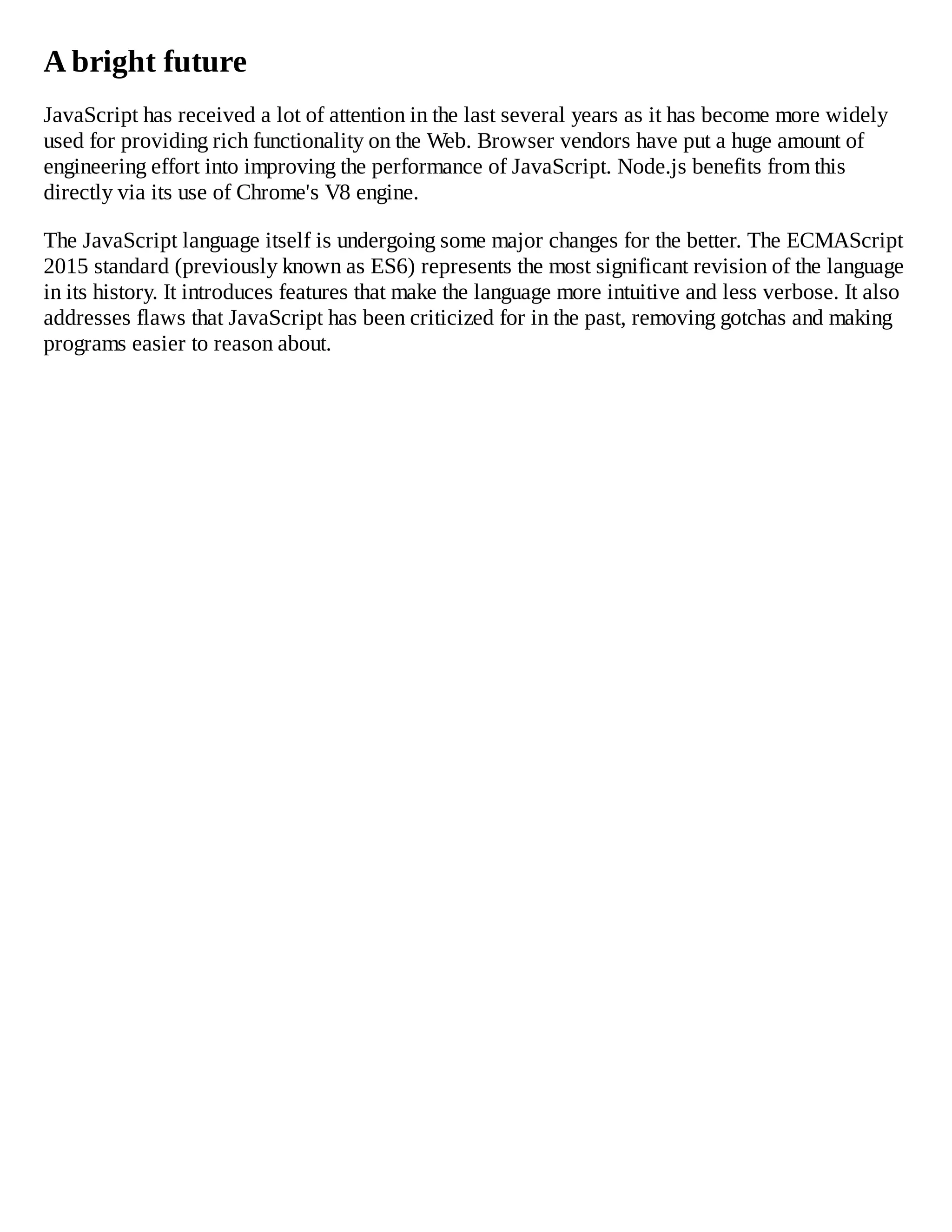 A bright future
JavaScript has received a lot of attention in the last several years as it has become more widely
used for providing rich functionality on the Web. Browser vendors have put a huge amount of
engineering effort into improving the performance of JavaScript. Node.js benefits from this
directly via its use of Chrome's V8 engine.
The JavaScript language itself is undergoing some major changes for the better. The ECMAScript
2015 standard (previously known as ES6) represents the most significant revision of the language
in its history. It introduces features that make the language more intuitive and less verbose. It also
addresses flaws that JavaScript has been criticized for in the past, removing gotchas and making
programs easier to reason about.
 