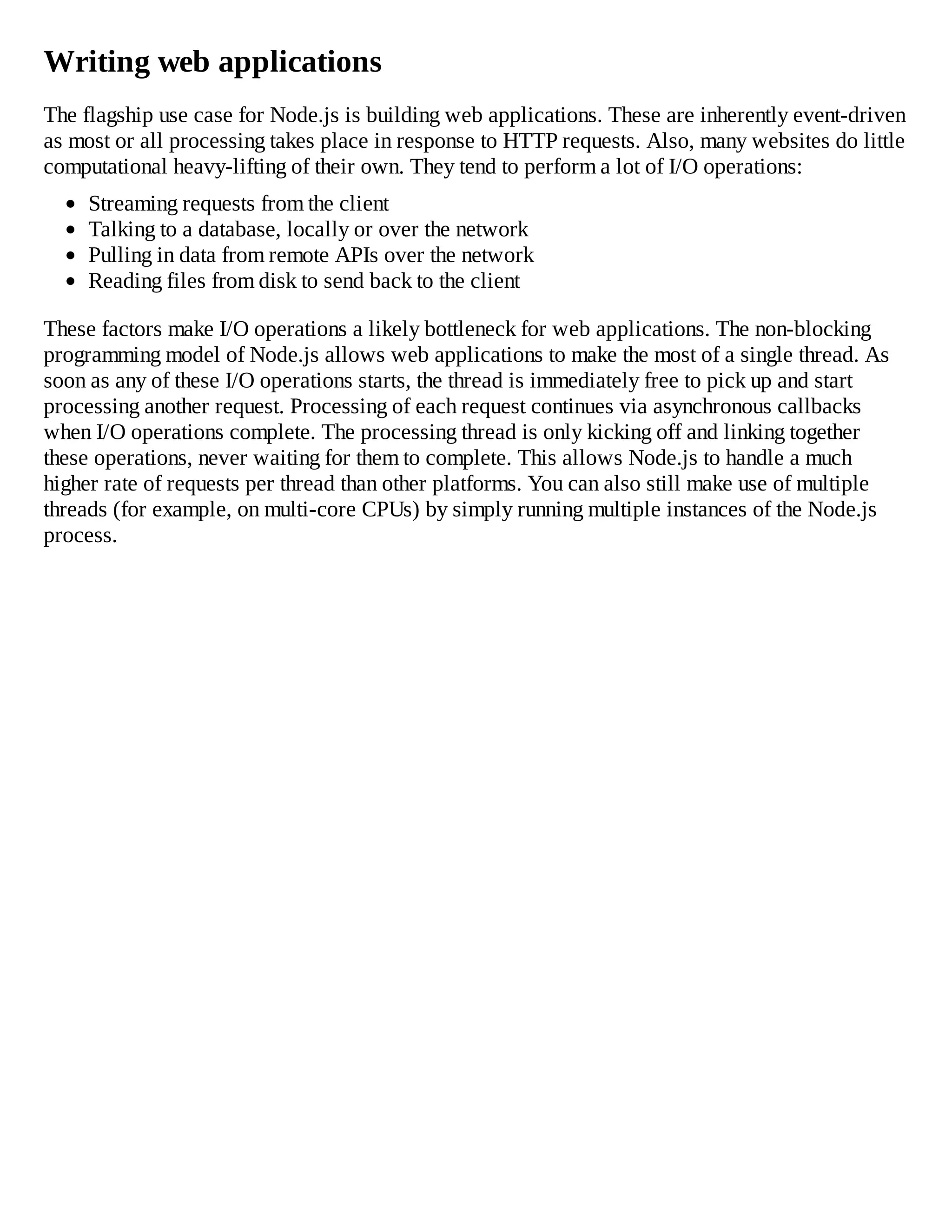 Writing web applications
The flagship use case for Node.js is building web applications. These are inherently event-driven
as most or all processing takes place in response to HTTP requests. Also, many websites do little
computational heavy-lifting of their own. They tend to perform a lot of I/O operations:
Streaming requests from the client
Talking to a database, locally or over the network
Pulling in data from remote APIs over the network
Reading files from disk to send back to the client
These factors make I/O operations a likely bottleneck for web applications. The non-blocking
programming model of Node.js allows web applications to make the most of a single thread. As
soon as any of these I/O operations starts, the thread is immediately free to pick up and start
processing another request. Processing of each request continues via asynchronous callbacks
when I/O operations complete. The processing thread is only kicking off and linking together
these operations, never waiting for them to complete. This allows Node.js to handle a much
higher rate of requests per thread than other platforms. You can also still make use of multiple
threads (for example, on multi-core CPUs) by simply running multiple instances of the Node.js
process.
 