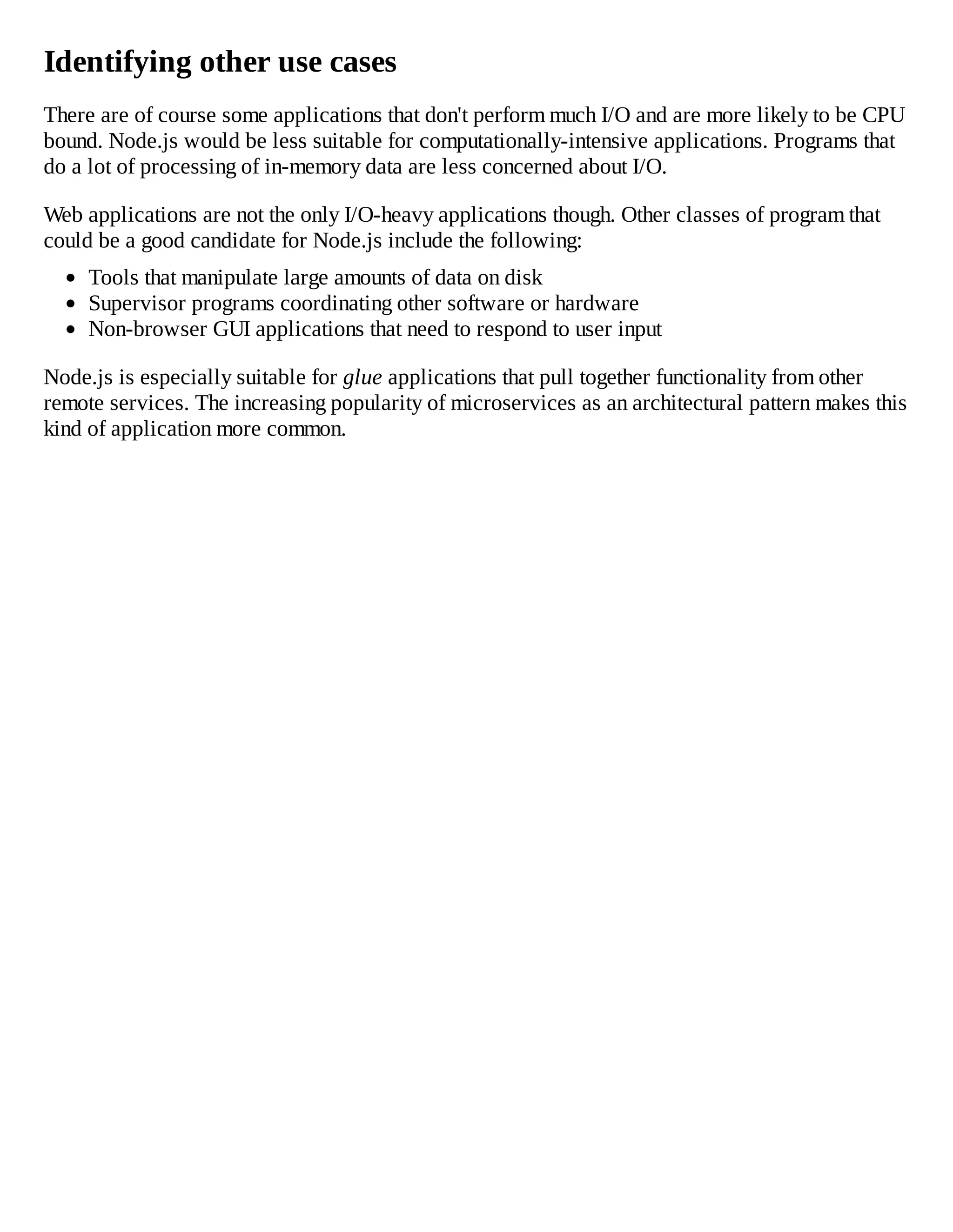 Identifying other use cases
There are of course some applications that don't perform much I/O and are more likely to be CPU
bound. Node.js would be less suitable for computationally-intensive applications. Programs that
do a lot of processing of in-memory data are less concerned about I/O.
Web applications are not the only I/O-heavy applications though. Other classes of program that
could be a good candidate for Node.js include the following:
Tools that manipulate large amounts of data on disk
Supervisor programs coordinating other software or hardware
Non-browser GUI applications that need to respond to user input
Node.js is especially suitable for glue applications that pull together functionality from other
remote services. The increasing popularity of microservices as an architectural pattern makes this
kind of application more common.
 