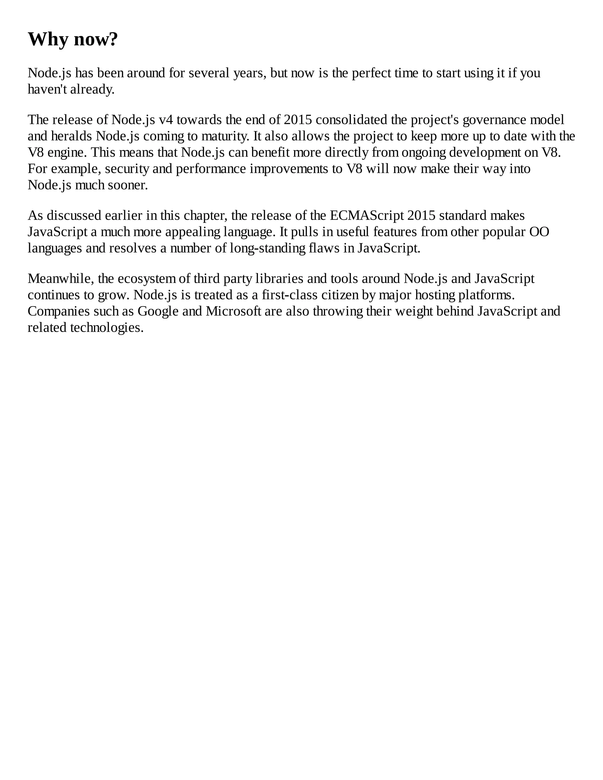 Why now?
Node.js has been around for several years, but now is the perfect time to start using it if you
haven't already.
The release of Node.js v4 towards the end of 2015 consolidated the project's governance model
and heralds Node.js coming to maturity. It also allows the project to keep more up to date with the
V8 engine. This means that Node.js can benefit more directly from ongoing development on V8.
For example, security and performance improvements to V8 will now make their way into
Node.js much sooner.
As discussed earlier in this chapter, the release of the ECMAScript 2015 standard makes
JavaScript a much more appealing language. It pulls in useful features from other popular OO
languages and resolves a number of long-standing flaws in JavaScript.
Meanwhile, the ecosystem of third party libraries and tools around Node.js and JavaScript
continues to grow. Node.js is treated as a first-class citizen by major hosting platforms.
Companies such as Google and Microsoft are also throwing their weight behind JavaScript and
related technologies.
 