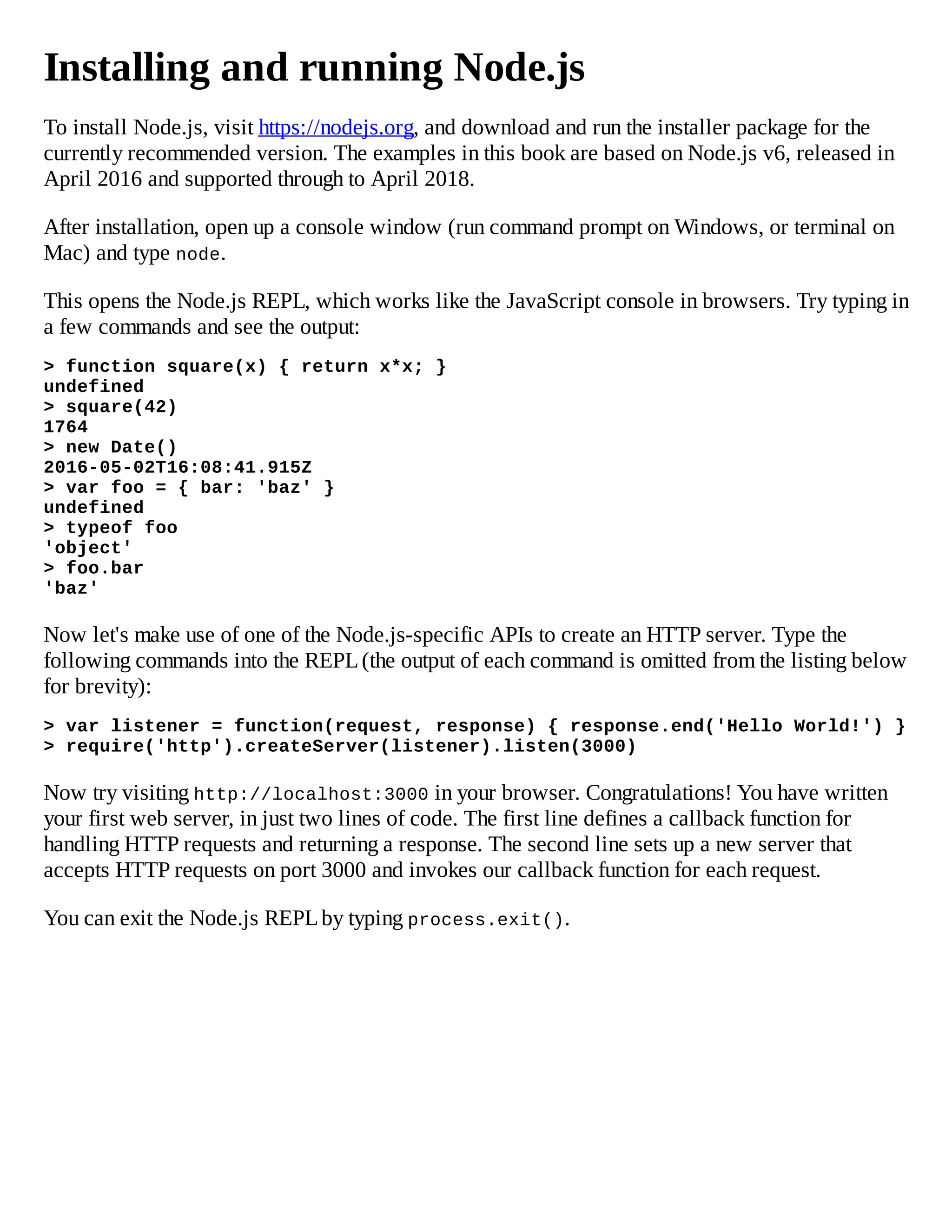 Installing and running Node.js
To install Node.js, visit https://nodejs.org, and download and run the installer package for the
currently recommended version. The examples in this book are based on Node.js v6, released in
April 2016 and supported through to April 2018.
After installation, open up a console window (run command prompt on Windows, or terminal on
Mac) and type node.
This opens the Node.js REPL, which works like the JavaScript console in browsers. Try typing in
a few commands and see the output:
> function square(x) { return x*x; }
undefined
> square(42)
1764
> new Date()
2016-05-02T16:08:41.915Z
> var foo = { bar: 'baz' }
undefined
> typeof foo
'object'
> foo.bar
'baz'
Now let's make use of one of the Node.js-specific APIs to create an HTTP server. Type the
following commands into the REPL(the output of each command is omitted from the listing below
for brevity):
> var listener = function(request, response) { response.end('Hello World!') }
> require('http').createServer(listener).listen(3000)
Now try visiting http://localhost:3000 in your browser. Congratulations! You have written
your first web server, in just two lines of code. The first line defines a callback function for
handling HTTP requests and returning a response. The second line sets up a new server that
accepts HTTP requests on port 3000 and invokes our callback function for each request.
You can exit the Node.js REPLby typing process.exit().
 