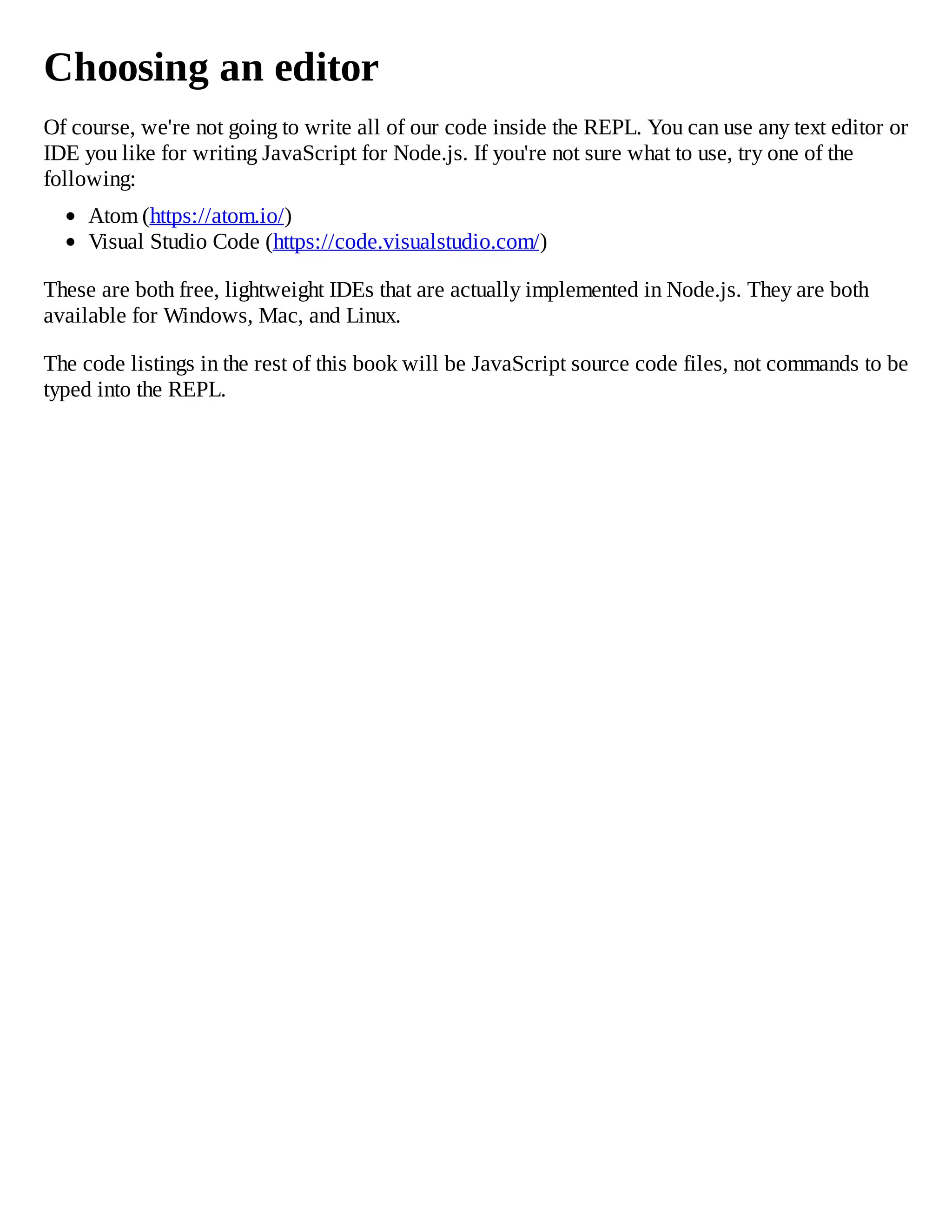 Choosing an editor
Of course, we're not going to write all of our code inside the REPL. You can use any text editor or
IDE you like for writing JavaScript for Node.js. If you're not sure what to use, try one of the
following:
Atom (https://atom.io/)
Visual Studio Code (https://code.visualstudio.com/)
These are both free, lightweight IDEs that are actually implemented in Node.js. They are both
available for Windows, Mac, and Linux.
The code listings in the rest of this book will be JavaScript source code files, not commands to be
typed into the REPL.
 