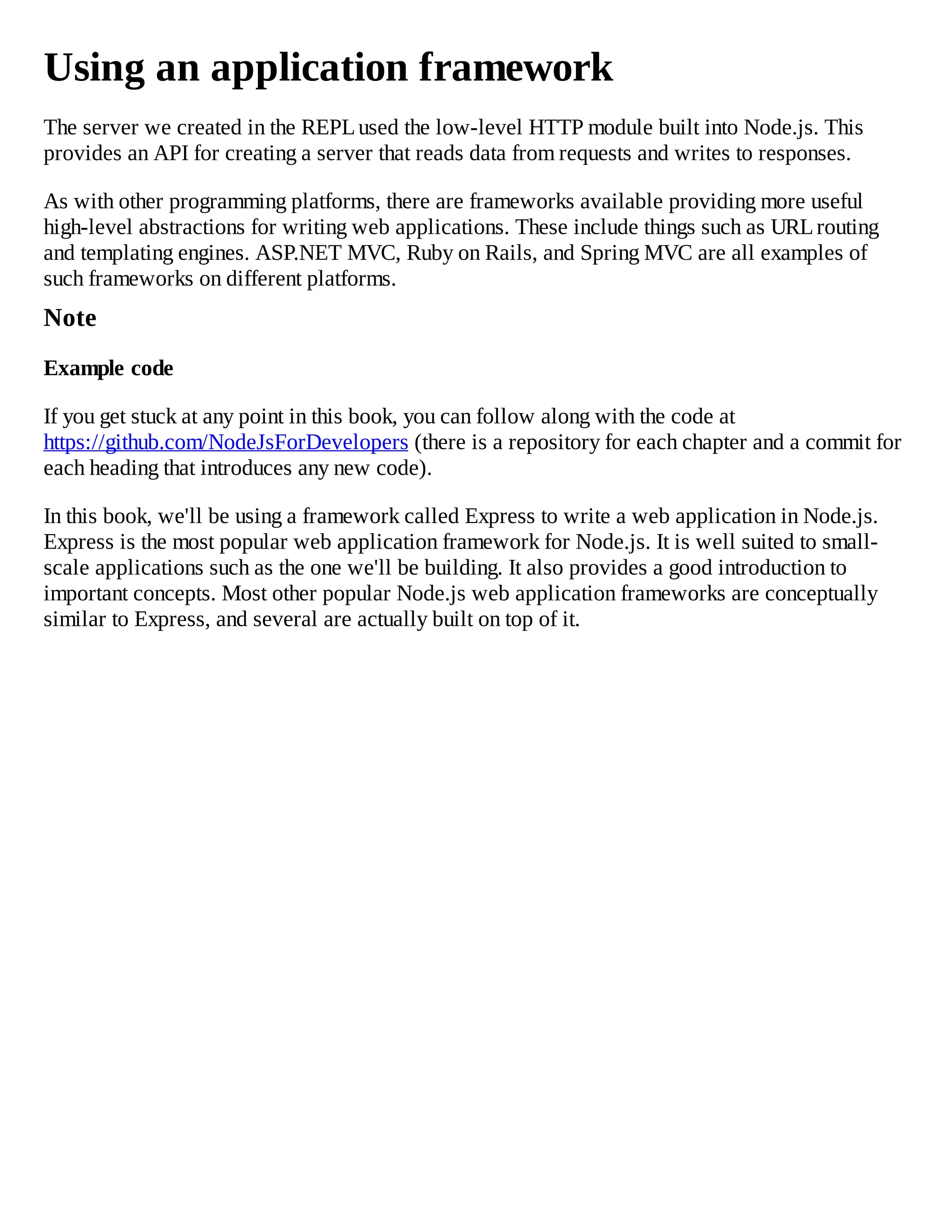 Using an application framework
The server we created in the REPLused the low-level HTTP module built into Node.js. This
provides an API for creating a server that reads data from requests and writes to responses.
As with other programming platforms, there are frameworks available providing more useful
high-level abstractions for writing web applications. These include things such as URLrouting
and templating engines. ASP.NET MVC, Ruby on Rails, and Spring MVC are all examples of
such frameworks on different platforms.
Note
Example code
If you get stuck at any point in this book, you can follow along with the code at
https://github.com/NodeJsForDevelopers (there is a repository for each chapter and a commit for
each heading that introduces any new code).
In this book, we'll be using a framework called Express to write a web application in Node.js.
Express is the most popular web application framework for Node.js. It is well suited to small-
scale applications such as the one we'll be building. It also provides a good introduction to
important concepts. Most other popular Node.js web application frameworks are conceptually
similar to Express, and several are actually built on top of it.
 