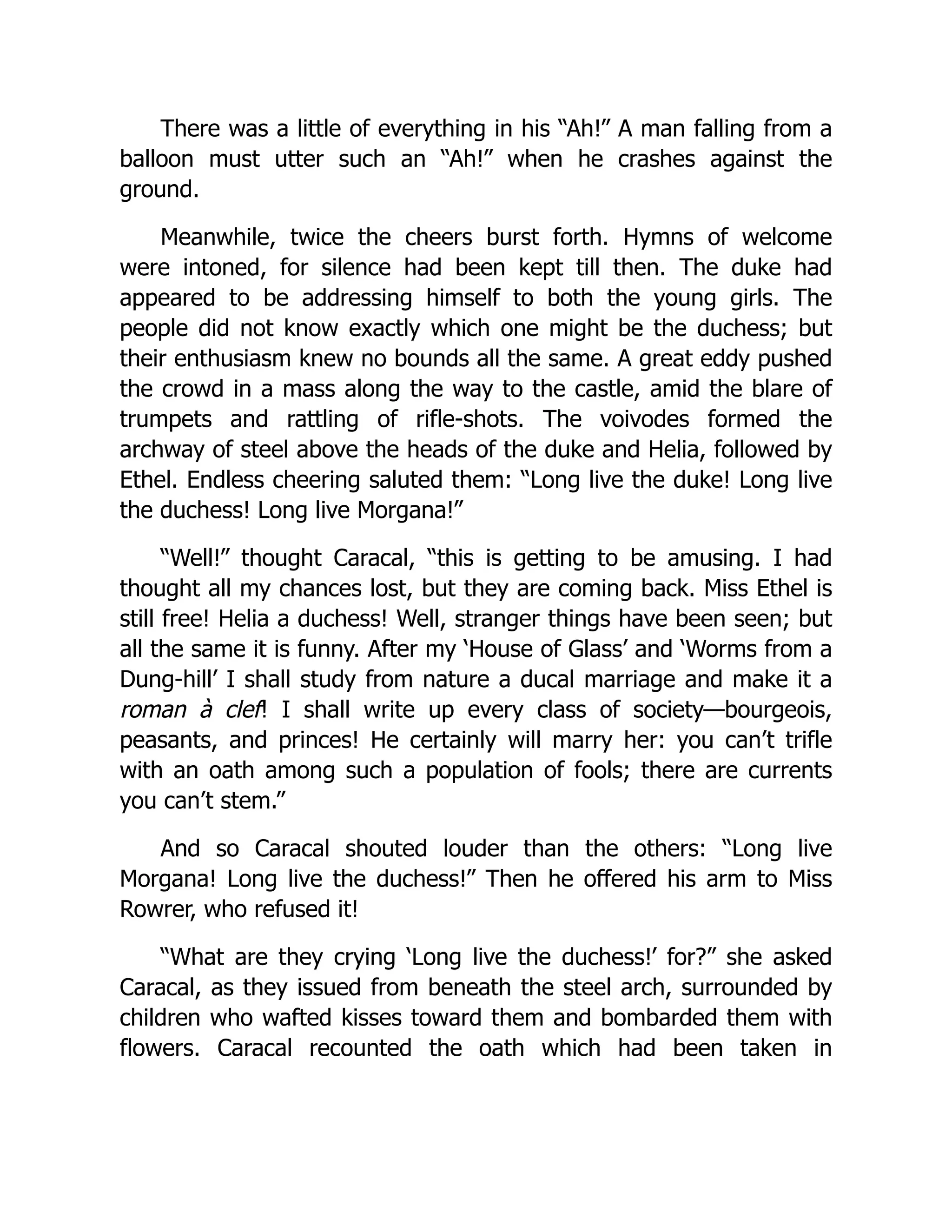 There was a little of everything in his “Ah!” A man falling from a
balloon must utter such an “Ah!” when he crashes against the
ground.
Meanwhile, twice the cheers burst forth. Hymns of welcome
were intoned, for silence had been kept till then. The duke had
appeared to be addressing himself to both the young girls. The
people did not know exactly which one might be the duchess; but
their enthusiasm knew no bounds all the same. A great eddy pushed
the crowd in a mass along the way to the castle, amid the blare of
trumpets and rattling of rifle-shots. The voivodes formed the
archway of steel above the heads of the duke and Helia, followed by
Ethel. Endless cheering saluted them: “Long live the duke! Long live
the duchess! Long live Morgana!”
“Well!” thought Caracal, “this is getting to be amusing. I had
thought all my chances lost, but they are coming back. Miss Ethel is
still free! Helia a duchess! Well, stranger things have been seen; but
all the same it is funny. After my ‘House of Glass’ and ‘Worms from a
Dung-hill’ I shall study from nature a ducal marriage and make it a
roman à clef! I shall write up every class of society—bourgeois,
peasants, and princes! He certainly will marry her: you can’t trifle
with an oath among such a population of fools; there are currents
you can’t stem.”
And so Caracal shouted louder than the others: “Long live
Morgana! Long live the duchess!” Then he offered his arm to Miss
Rowrer, who refused it!
“What are they crying ‘Long live the duchess!’ for?” she asked
Caracal, as they issued from beneath the steel arch, surrounded by
children who wafted kisses toward them and bombarded them with
flowers. Caracal recounted the oath which had been taken in
 