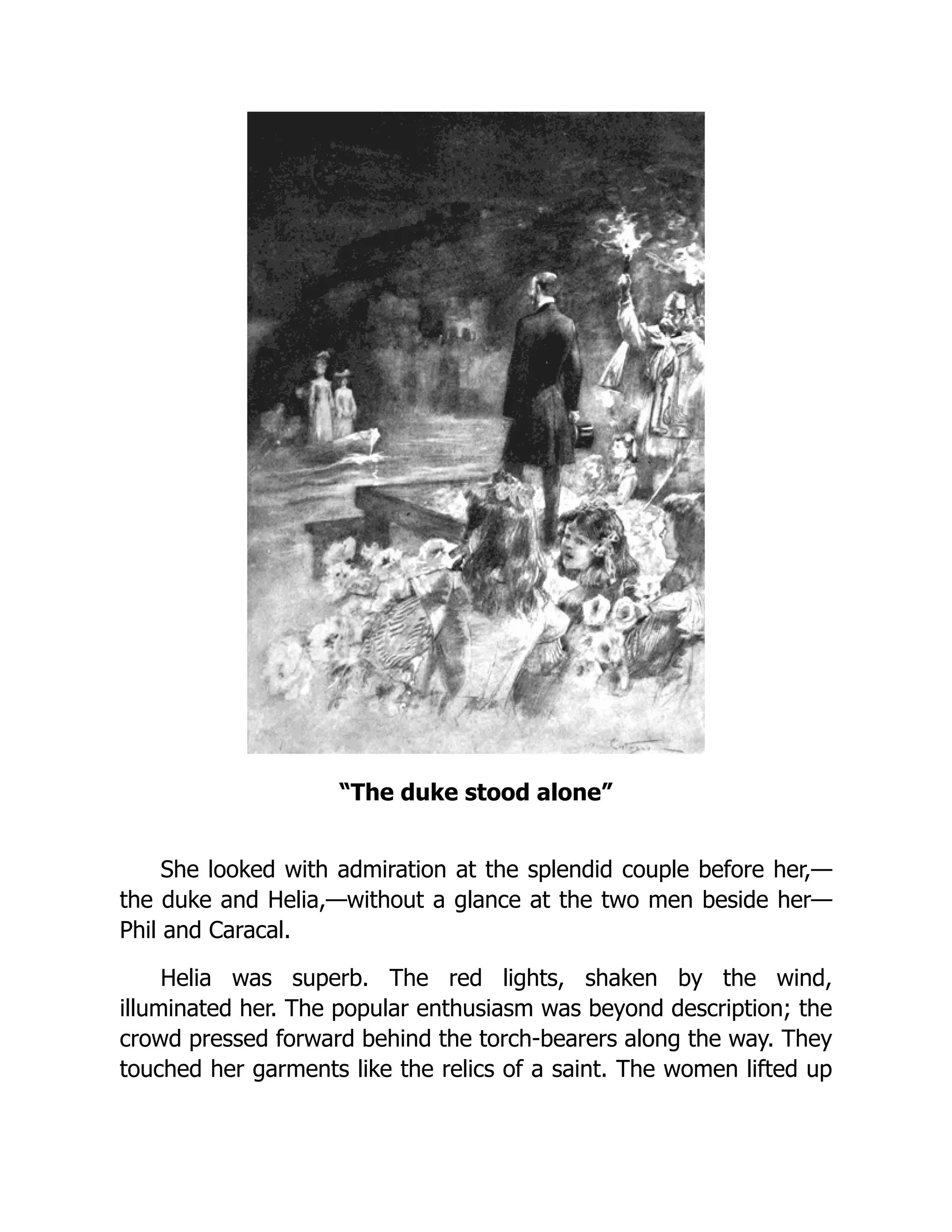 “The duke stood alone”
She looked with admiration at the splendid couple before her,—
the duke and Helia,—without a glance at the two men beside her—
Phil and Caracal.
Helia was superb. The red lights, shaken by the wind,
illuminated her. The popular enthusiasm was beyond description; the
crowd pressed forward behind the torch-bearers along the way. They
touched her garments like the relics of a saint. The women lifted up
 