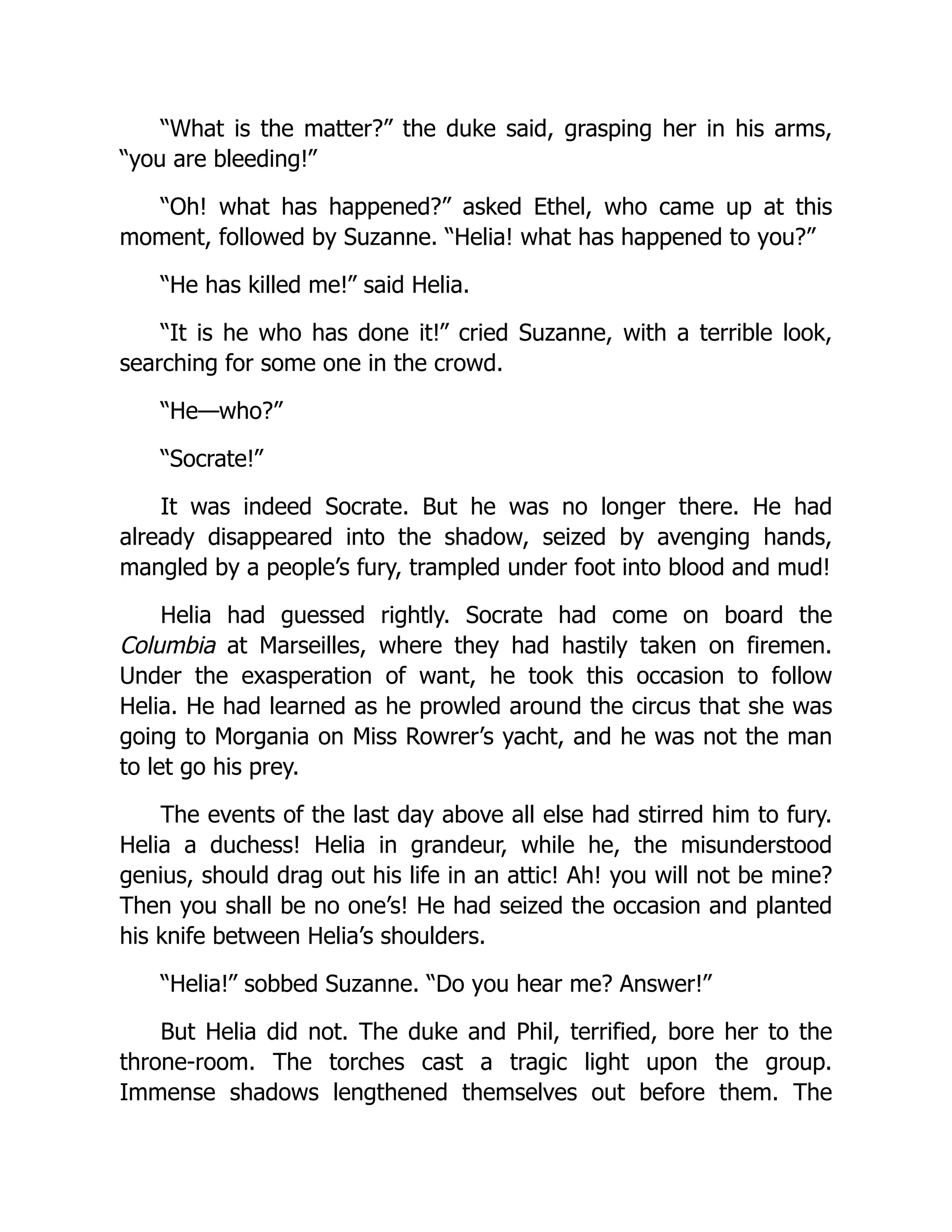 “What is the matter?” the duke said, grasping her in his arms,
“you are bleeding!”
“Oh! what has happened?” asked Ethel, who came up at this
moment, followed by Suzanne. “Helia! what has happened to you?”
“He has killed me!” said Helia.
“It is he who has done it!” cried Suzanne, with a terrible look,
searching for some one in the crowd.
“He—who?”
“Socrate!”
It was indeed Socrate. But he was no longer there. He had
already disappeared into the shadow, seized by avenging hands,
mangled by a people’s fury, trampled under foot into blood and mud!
Helia had guessed rightly. Socrate had come on board the
Columbia at Marseilles, where they had hastily taken on firemen.
Under the exasperation of want, he took this occasion to follow
Helia. He had learned as he prowled around the circus that she was
going to Morgania on Miss Rowrer’s yacht, and he was not the man
to let go his prey.
The events of the last day above all else had stirred him to fury.
Helia a duchess! Helia in grandeur, while he, the misunderstood
genius, should drag out his life in an attic! Ah! you will not be mine?
Then you shall be no one’s! He had seized the occasion and planted
his knife between Helia’s shoulders.
“Helia!” sobbed Suzanne. “Do you hear me? Answer!”
But Helia did not. The duke and Phil, terrified, bore her to the
throne-room. The torches cast a tragic light upon the group.
Immense shadows lengthened themselves out before them. The
 