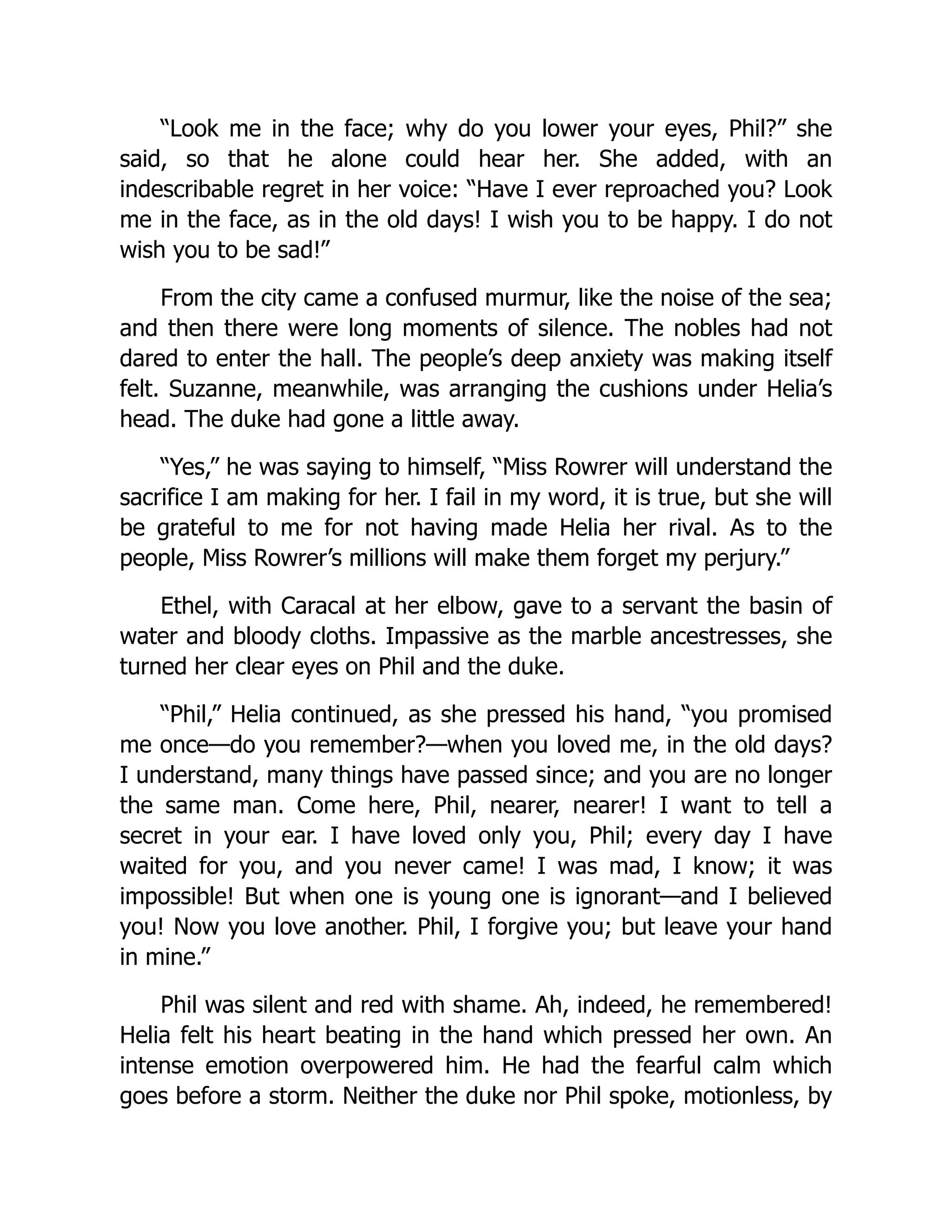 “Look me in the face; why do you lower your eyes, Phil?” she
said, so that he alone could hear her. She added, with an
indescribable regret in her voice: “Have I ever reproached you? Look
me in the face, as in the old days! I wish you to be happy. I do not
wish you to be sad!”
From the city came a confused murmur, like the noise of the sea;
and then there were long moments of silence. The nobles had not
dared to enter the hall. The people’s deep anxiety was making itself
felt. Suzanne, meanwhile, was arranging the cushions under Helia’s
head. The duke had gone a little away.
“Yes,” he was saying to himself, “Miss Rowrer will understand the
sacrifice I am making for her. I fail in my word, it is true, but she will
be grateful to me for not having made Helia her rival. As to the
people, Miss Rowrer’s millions will make them forget my perjury.”
Ethel, with Caracal at her elbow, gave to a servant the basin of
water and bloody cloths. Impassive as the marble ancestresses, she
turned her clear eyes on Phil and the duke.
“Phil,” Helia continued, as she pressed his hand, “you promised
me once—do you remember?—when you loved me, in the old days?
I understand, many things have passed since; and you are no longer
the same man. Come here, Phil, nearer, nearer! I want to tell a
secret in your ear. I have loved only you, Phil; every day I have
waited for you, and you never came! I was mad, I know; it was
impossible! But when one is young one is ignorant—and I believed
you! Now you love another. Phil, I forgive you; but leave your hand
in mine.”
Phil was silent and red with shame. Ah, indeed, he remembered!
Helia felt his heart beating in the hand which pressed her own. An
intense emotion overpowered him. He had the fearful calm which
goes before a storm. Neither the duke nor Phil spoke, motionless, by
 