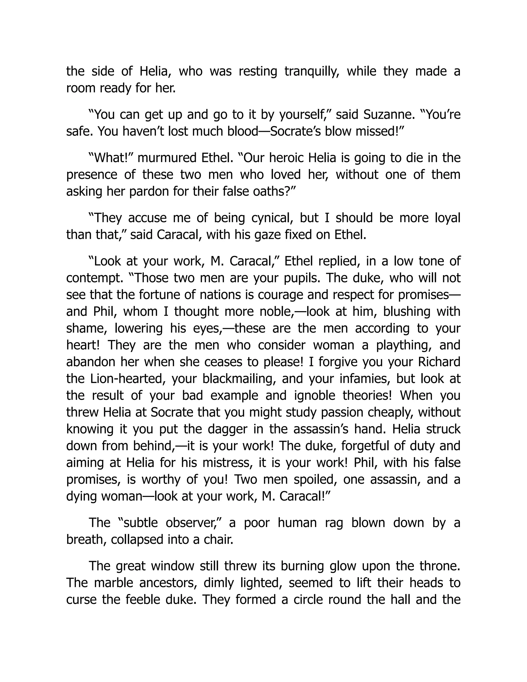 the side of Helia, who was resting tranquilly, while they made a
room ready for her.
“You can get up and go to it by yourself,” said Suzanne. “You’re
safe. You haven’t lost much blood—Socrate’s blow missed!”
“What!” murmured Ethel. “Our heroic Helia is going to die in the
presence of these two men who loved her, without one of them
asking her pardon for their false oaths?”
“They accuse me of being cynical, but I should be more loyal
than that,” said Caracal, with his gaze fixed on Ethel.
“Look at your work, M. Caracal,” Ethel replied, in a low tone of
contempt. “Those two men are your pupils. The duke, who will not
see that the fortune of nations is courage and respect for promises—
and Phil, whom I thought more noble,—look at him, blushing with
shame, lowering his eyes,—these are the men according to your
heart! They are the men who consider woman a plaything, and
abandon her when she ceases to please! I forgive you your Richard
the Lion-hearted, your blackmailing, and your infamies, but look at
the result of your bad example and ignoble theories! When you
threw Helia at Socrate that you might study passion cheaply, without
knowing it you put the dagger in the assassin’s hand. Helia struck
down from behind,—it is your work! The duke, forgetful of duty and
aiming at Helia for his mistress, it is your work! Phil, with his false
promises, is worthy of you! Two men spoiled, one assassin, and a
dying woman—look at your work, M. Caracal!”
The “subtle observer,” a poor human rag blown down by a
breath, collapsed into a chair.
The great window still threw its burning glow upon the throne.
The marble ancestors, dimly lighted, seemed to lift their heads to
curse the feeble duke. They formed a circle round the hall and the
 
