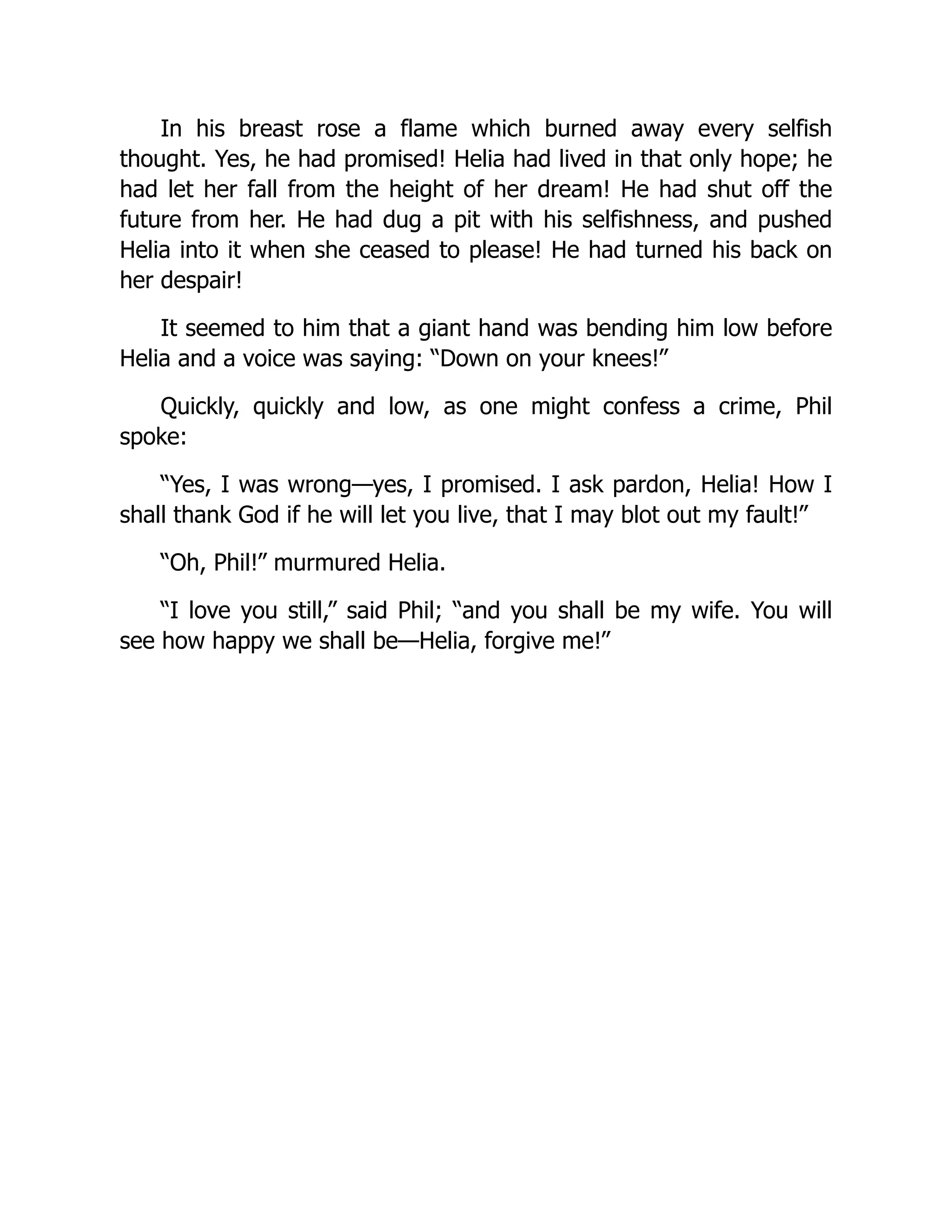 In his breast rose a flame which burned away every selfish
thought. Yes, he had promised! Helia had lived in that only hope; he
had let her fall from the height of her dream! He had shut off the
future from her. He had dug a pit with his selfishness, and pushed
Helia into it when she ceased to please! He had turned his back on
her despair!
It seemed to him that a giant hand was bending him low before
Helia and a voice was saying: “Down on your knees!”
Quickly, quickly and low, as one might confess a crime, Phil
spoke:
“Yes, I was wrong—yes, I promised. I ask pardon, Helia! How I
shall thank God if he will let you live, that I may blot out my fault!”
“Oh, Phil!” murmured Helia.
“I love you still,” said Phil; “and you shall be my wife. You will
see how happy we shall be—Helia, forgive me!”
 