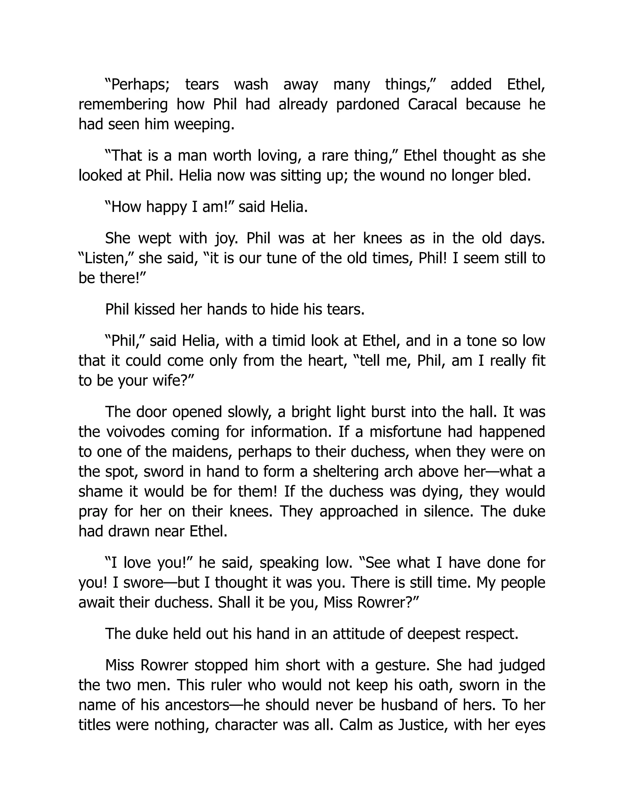 “Perhaps; tears wash away many things,” added Ethel,
remembering how Phil had already pardoned Caracal because he
had seen him weeping.
“That is a man worth loving, a rare thing,” Ethel thought as she
looked at Phil. Helia now was sitting up; the wound no longer bled.
“How happy I am!” said Helia.
She wept with joy. Phil was at her knees as in the old days.
“Listen,” she said, “it is our tune of the old times, Phil! I seem still to
be there!”
Phil kissed her hands to hide his tears.
“Phil,” said Helia, with a timid look at Ethel, and in a tone so low
that it could come only from the heart, “tell me, Phil, am I really fit
to be your wife?”
The door opened slowly, a bright light burst into the hall. It was
the voivodes coming for information. If a misfortune had happened
to one of the maidens, perhaps to their duchess, when they were on
the spot, sword in hand to form a sheltering arch above her—what a
shame it would be for them! If the duchess was dying, they would
pray for her on their knees. They approached in silence. The duke
had drawn near Ethel.
“I love you!” he said, speaking low. “See what I have done for
you! I swore—but I thought it was you. There is still time. My people
await their duchess. Shall it be you, Miss Rowrer?”
The duke held out his hand in an attitude of deepest respect.
Miss Rowrer stopped him short with a gesture. She had judged
the two men. This ruler who would not keep his oath, sworn in the
name of his ancestors—he should never be husband of hers. To her
titles were nothing, character was all. Calm as Justice, with her eyes
 