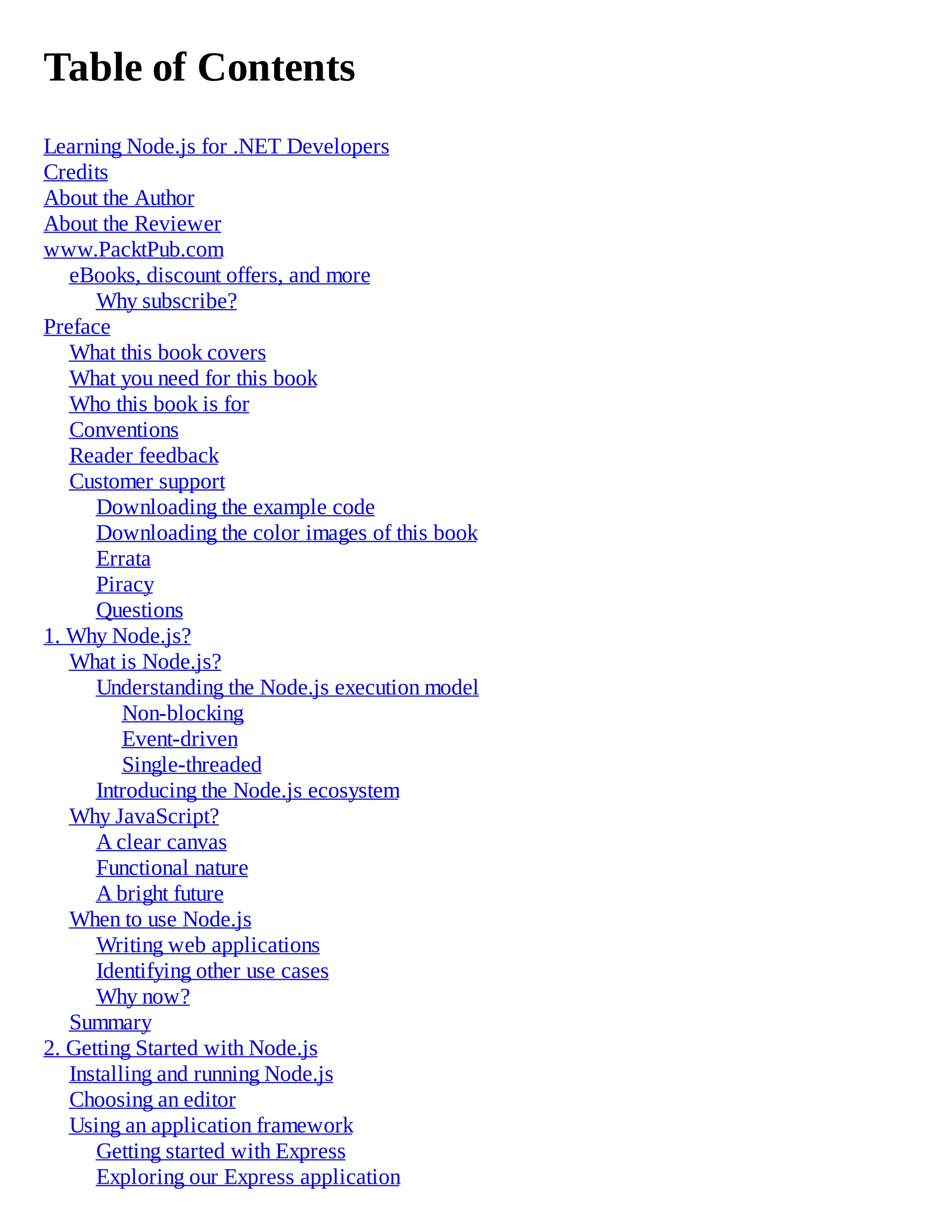 Table of Contents
Learning Node.js for .NET Developers
Credits
About the Author
About the Reviewer
www.PacktPub.com
eBooks, discount offers, and more
Why subscribe?
Preface
What this book covers
What you need for this book
Who this book is for
Conventions
Reader feedback
Customer support
Downloading the example code
Downloading the color images of this book
Errata
Piracy
Questions
1. Why Node.js?
What is Node.js?
Understanding the Node.js execution model
Non-blocking
Event-driven
Single-threaded
Introducing the Node.js ecosystem
Why JavaScript?
A clear canvas
Functional nature
A bright future
When to use Node.js
Writing web applications
Identifying other use cases
Why now?
Summary
2. Getting Started with Node.js
Installing and running Node.js
Choosing an editor
Using an application framework
Getting started with Express
Exploring our Express application
 