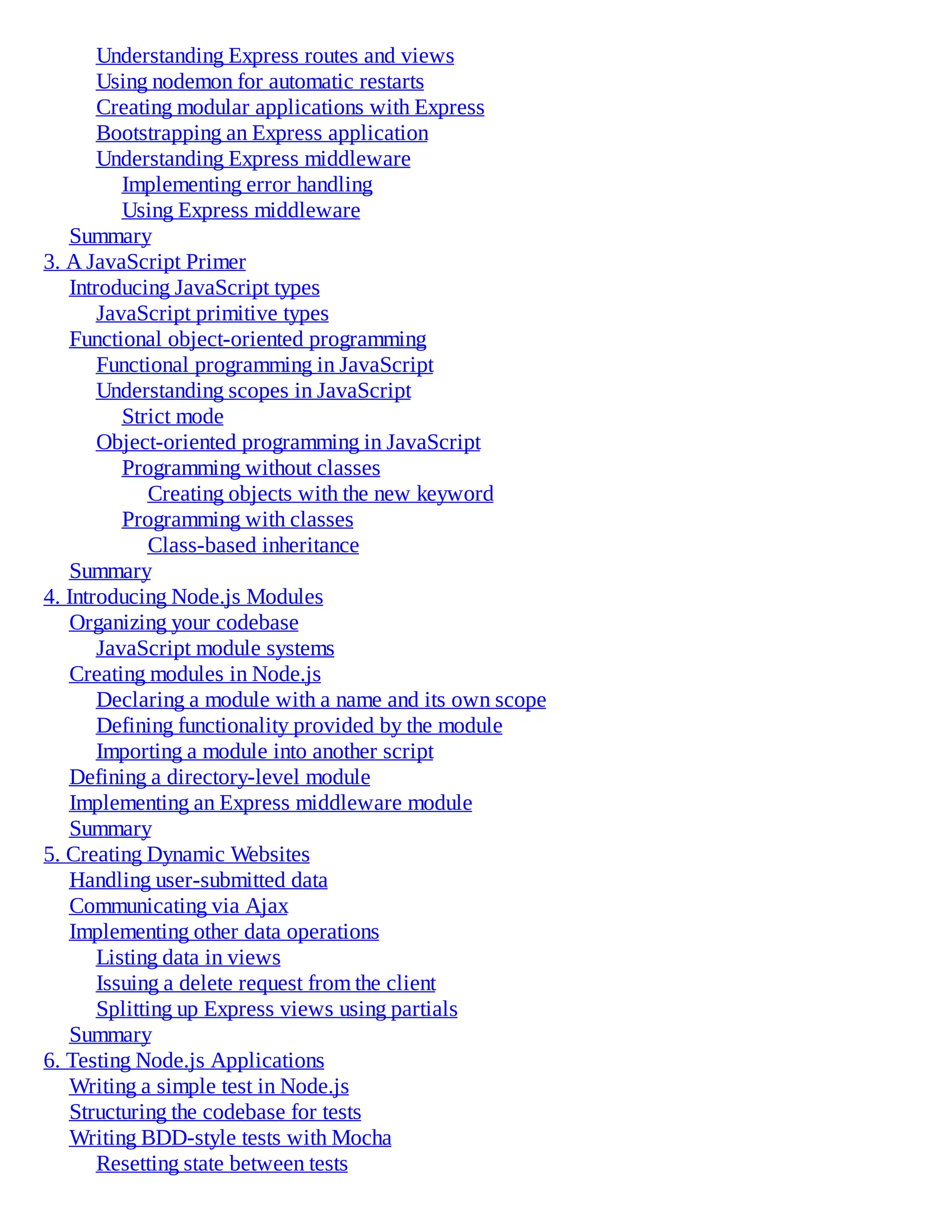 Understanding Express routes and views
Using nodemon for automatic restarts
Creating modular applications with Express
Bootstrapping an Express application
Understanding Express middleware
Implementing error handling
Using Express middleware
Summary
3. A JavaScript Primer
Introducing JavaScript types
JavaScript primitive types
Functional object-oriented programming
Functional programming in JavaScript
Understanding scopes in JavaScript
Strict mode
Object-oriented programming in JavaScript
Programming without classes
Creating objects with the new keyword
Programming with classes
Class-based inheritance
Summary
4. Introducing Node.js Modules
Organizing your codebase
JavaScript module systems
Creating modules in Node.js
Declaring a module with a name and its own scope
Defining functionality provided by the module
Importing a module into another script
Defining a directory-level module
Implementing an Express middleware module
Summary
5. Creating Dynamic Websites
Handling user-submitted data
Communicating via Ajax
Implementing other data operations
Listing data in views
Issuing a delete request from the client
Splitting up Express views using partials
Summary
6. Testing Node.js Applications
Writing a simple test in Node.js
Structuring the codebase for tests
Writing BDD-style tests with Mocha
Resetting state between tests
 