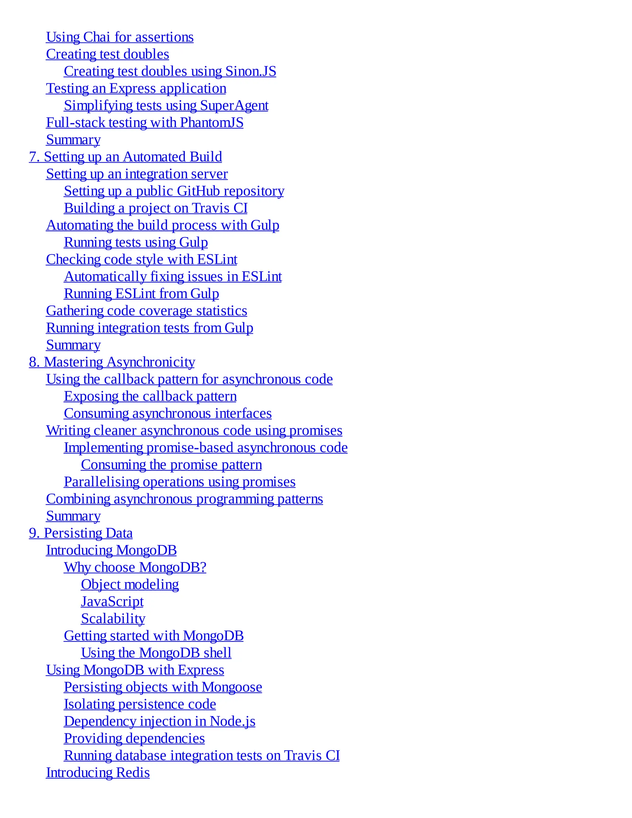 Using Chai for assertions
Creating test doubles
Creating test doubles using Sinon.JS
Testing an Express application
Simplifying tests using SuperAgent
Full-stack testing with PhantomJS
Summary
7. Setting up an Automated Build
Setting up an integration server
Setting up a public GitHub repository
Building a project on Travis CI
Automating the build process with Gulp
Running tests using Gulp
Checking code style with ESLint
Automatically fixing issues in ESLint
Running ESLint from Gulp
Gathering code coverage statistics
Running integration tests from Gulp
Summary
8. Mastering Asynchronicity
Using the callback pattern for asynchronous code
Exposing the callback pattern
Consuming asynchronous interfaces
Writing cleaner asynchronous code using promises
Implementing promise-based asynchronous code
Consuming the promise pattern
Parallelising operations using promises
Combining asynchronous programming patterns
Summary
9. Persisting Data
Introducing MongoDB
Why choose MongoDB?
Object modeling
JavaScript
Scalability
Getting started with MongoDB
Using the MongoDB shell
Using MongoDB with Express
Persisting objects with Mongoose
Isolating persistence code
Dependency injection in Node.js
Providing dependencies
Running database integration tests on Travis CI
Introducing Redis
 