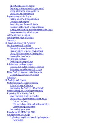 Specifying a session secret
Deciding when the session gets saved
Using alternative session stores
Using session middleware
Implementing social login
Setting up a Twitter application
Configuring Passport
Persisting user data with Redis
Configuring Passport with persistence
Hiding functionality from unauthenticated users
Integration testing with Passport
Allowing users to log out
Adding other login providers
Summary
13. Creating JavaScript Packages
Writing universal modules
Comparing Node.js and RequireJS
Supporting the browser environment
Using AMD modules with RequireJS
Isomorphic JavaScript
Writing npm packages
Defining an npm package
Publishing a package to npm
Running automated clients on the web
Releasing a standalone tool to npm
Using Node.js modules in the browser
Controlling Browserify's output
Summary
14. Node.js and Beyond
Understanding Node.js versioning
A brief history of Node.js
Introducing the Node.js LTS schedule
Understanding ECMAScript versioning
Exploring ECMAScript 2015
Understanding ES2015 modules
Using syntax improvements from ES2015
The for... of loop
The spread operator and rest parameters
Destructuring assignment
Introducing generators
Introducing ECMAScript 2016
Going beyond JavaScript
Exploring compile-to-JavaScript languages
TypeScript
 