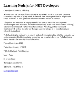 Learning Node.js for .NET Developers
Copyright © 2016 Packt Publishing
All rights reserved. No part of this book may be reproduced, stored in a retrieval system, or
transmitted in any form or by any means, without the prior written permission of the publisher,
except in the case of brief quotations embedded in critical articles or reviews.
Every effort has been made in the preparation of this book to ensure the accuracy of the
information presented. However, the information contained in this book is sold without warranty,
either express or implied. Neither the author, nor Packt Publishing, and its dealers and
distributors will be held liable for any damages caused or alleged to be caused directly or
indirectly by this book.
Packt Publishing has endeavored to provide trademark information about all of the companies and
products mentioned in this book by the appropriate use of capitals. However, Packt Publishing
cannot guarantee the accuracy of this information.
First published: June 2016
Production reference: 1170616
Published by Packt Publishing Ltd.
Livery Place
35 Livery Street
Birmingham B3 2PB, UK.
ISBN 978-1-78528-009-2
www.packtpub.com
 