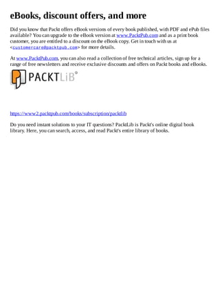 eBooks, discount offers, and more
Did you know that Packt offers eBook versions of every book published, with PDF and ePub files
available? You can upgrade to the eBook version at www.PacktPub.com and as a print book
customer, you are entitled to a discount on the eBook copy. Get in touch with us at
<customercare@packtpub.com> for more details.
At www.PacktPub.com, you can also read a collection of free technical articles, sign up for a
range of free newsletters and receive exclusive discounts and offers on Packt books and eBooks.
https://www2.packtpub.com/books/subscription/packtlib
Do you need instant solutions to your IT questions? PacktLib is Packt's online digital book
library. Here, you can search, access, and read Packt's entire library of books.
 