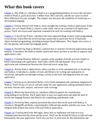 What this book covers
Chapter 1, Why Node.js?, introduces Node.js as a programming platform. It covers the execution
model of Node.js, particularly how it differs from .NET and Java, and the use cases in which
these differences become strengths. This chapter also discusses the suitability of JavaScript as a
development language.
Chapter 2, Getting Started with Node.js, dives straight into creating a Node.js application. In this
chapter, you will install Node.js, choose a code editor, and set up a minimal web application
project. You'll also learn some important command-line tools for working with Node.js.
Chapter 3, A JavaScript Primer, introduces the most important things to know when programming
in JavaScript. It describes the JavaScript type system and its particular flavor of functional
object-oriented programming, including prototype-based inheritance. This chapter also covers a
few key gotchas and JavaScript language quirks.
Chapter 4, Introducing Node.js Modules, explains how to structure JavaScript applications using
modules. It introduces the Node.js module system and shows you how to use this to organise your
application's code.
Chapter 5, Creating Dynamic Websites, expands on the examples from the previous chapter to
build a functioning web application. You'll add a JSON API and dynamic views to your
application and communicate between the client and server using Ajax.
Chapter 6, Testing Node.js Applications, shows you how to write automated tests in JavaScript
and Node.js. It introduces a number of tools and libraries for writing and running tests in
JavaScript, and guides you through writing a variety of unit tests and integration tests for your
application.
Chapter 7, Setting up an Automated Build, covers build automation and continuous integration in
Node.js. You'll set up a CI server and task runner for your application, adding automated tasks to
run tests, execute static analysis, and assess code coverage.
Chapter 8, Mastering Asynchronicity, introduces different patterns for asynchronous
programming in JavaScript. You'll apply these to your own application and make the most of
JavaScript language features and libraries for simplifying asynchronous code.
Chapter 9, Persisting Data, explains persistent data stores that can be used with Node.js. It
introduces MongoDB and Redis, explaining their different data models and their use cases. You'll
integrate both of these data stores with your Node.js application.
Chapter 10, Creating Real-time Web Apps, shows how to implement real-time two-way
communication between the client and the server. You'll use the Socket.IO library to add real-time
functionality into your application. You'll also see how to write tests for this functionality and
 
