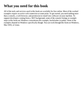 What you need for this book
All of the tools and services used in this book are available for free online. Most of the worked
examples require an active web connection at some point. To get started, you need nothing more
than a console, a web browser, and permission to install new software on your machine. To
support developers coming from a .NET background, some of the console listings or example
steps in this book use Windows conventions (for example, backslashes in paths). None of the
examples depend on Windows specifically though. You can work through this book on Windows,
Mac OSX, or Linux.
 